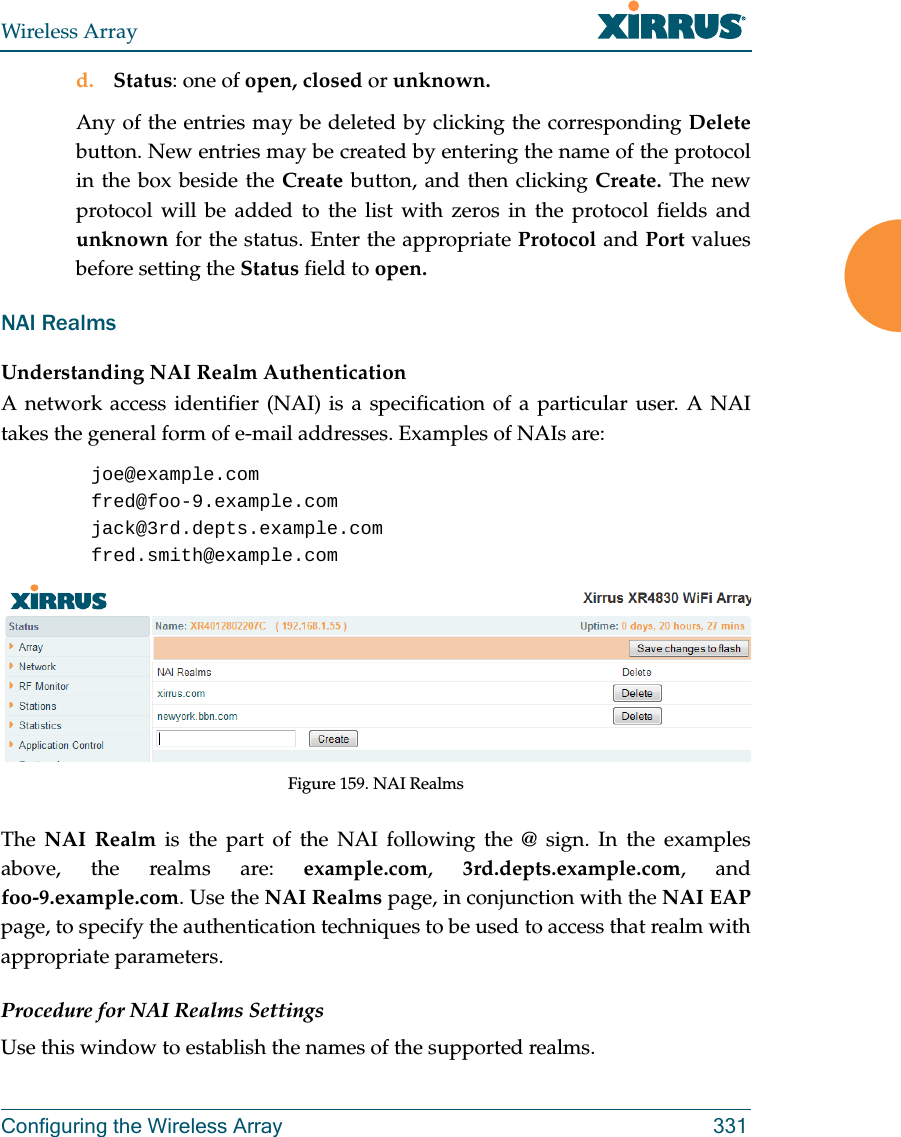 Wireless ArrayConfiguring the Wireless Array 331d. Status: one of open, closed or unknown.Any of the entries may be deleted by clicking the corresponding Deletebutton. New entries may be created by entering the name of the protocol in the box beside the Create button, and then clicking Create. The new protocol will be added to the list with zeros in the protocol fields and unknown for the status. Enter the appropriate Protocol and Port values before setting the Status field to open.NAI RealmsUnderstanding NAI Realm AuthenticationA network access identifier (NAI) is a specification of a particular user. A NAI takes the general form of e-mail addresses. Examples of NAIs are:joe@example.comfred@foo-9.example.comjack@3rd.depts.example.comfred.smith@example.comFigure 159. NAI RealmsThe  NAI Realm is the part of the NAI following the @ sign. In the examples above, the realms are: example.com,  3rd.depts.example.com, and foo-9.example.com. Use the NAI Realms page, in conjunction with the NAI EAP page, to specify the authentication techniques to be used to access that realm with appropriate parameters.Procedure for NAI Realms SettingsUse this window to establish the names of the supported realms. 