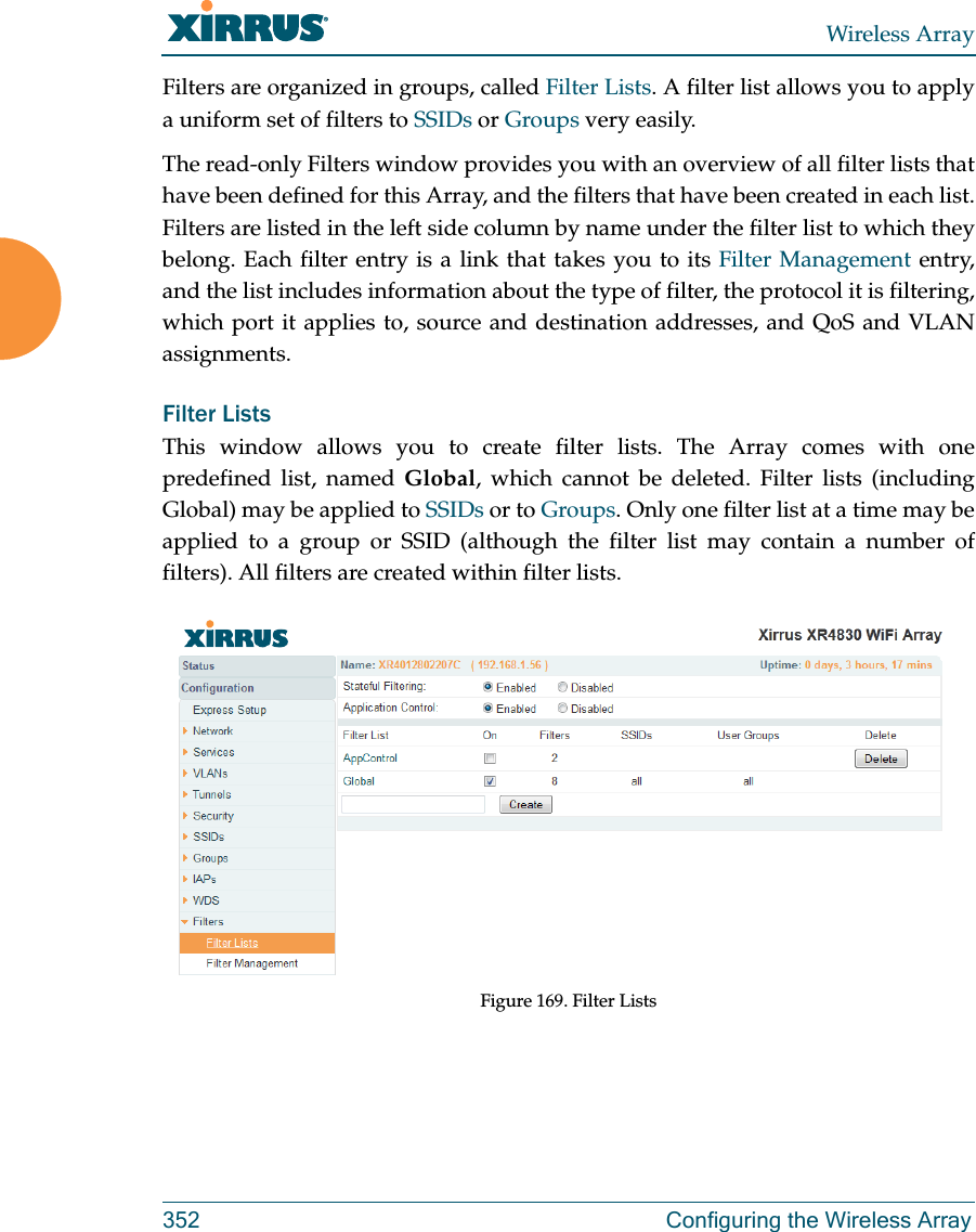 Wireless Array352 Configuring the Wireless ArrayFilters are organized in groups, called Filter Lists. A filter list allows you to apply a uniform set of filters to SSIDs or Groups very easily. The read-only Filters window provides you with an overview of all filter lists that have been defined for this Array, and the filters that have been created in each list. Filters are listed in the left side column by name under the filter list to which they belong. Each filter entry is a link that takes you to its Filter Management entry, and the list includes information about the type of filter, the protocol it is filtering, which port it applies to, source and destination addresses, and QoS and VLAN assignments.Filter Lists This window allows you to create filter lists. The Array comes with one predefined list, named Global, which cannot be deleted. Filter lists (including Global) may be applied to SSIDs or to Groups. Only one filter list at a time may be applied to a group or SSID (although the filter list may contain a number of filters). All filters are created within filter lists. Figure 169. Filter Lists