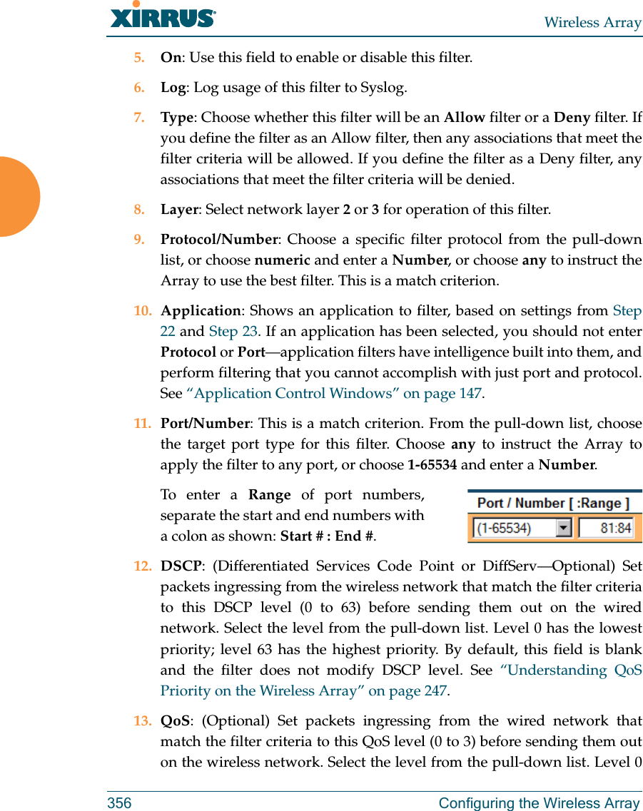 Wireless Array356 Configuring the Wireless Array5. On: Use this field to enable or disable this filter.6. Log: Log usage of this filter to Syslog.7. Type: Choose whether this filter will be an Allow filter or a Deny filter. If you define the filter as an Allow filter, then any associations that meet the filter criteria will be allowed. If you define the filter as a Deny filter, any associations that meet the filter criteria will be denied.8. Layer: Select network layer 2 or 3 for operation of this filter.9. Protocol/Number: Choose a specific filter protocol from the pull-down list, or choose numeric and enter a Number, or choose any to instruct the Array to use the best filter. This is a match criterion.10. Application: Shows an application to filter, based on settings from Step 22 and Step 23. If an application has been selected, you should not enterProtocol or Port—application filters have intelligence built into them, and perform filtering that you cannot accomplish with just port and protocol. See “Application Control Windows” on page 147. 11. Port/Number: This is a match criterion. From the pull-down list, choose the target port type for this filter. Choose any to instruct the Array to apply the filter to any port, or choose 1-65534 and enter a Number. To enter a Range of port numbers, separate the start and end numbers with a colon as shown: Start # : End #.12. DSCP: (Differentiated Services Code Point or DiffServ—Optional) Set packets ingressing from the wireless network that match the filter criteria to this DSCP level (0 to 63) before sending them out on the wired network. Select the level from the pull-down list. Level 0 has the lowest priority; level 63 has the highest priority. By default, this field is blank and the filter does not modify DSCP level. See “Understanding QoS Priority on the Wireless Array” on page 247.13. QoS: (Optional) Set packets ingressing from the wired network that match the filter criteria to this QoS level (0 to 3) before sending them out on the wireless network. Select the level from the pull-down list. Level 0 
