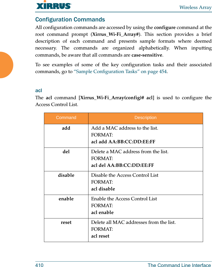 Wireless Array410 The Command Line InterfaceConfiguration CommandsAll configuration commands are accessed by using the configure command at the root command prompt (Xirrus_Wi-Fi_Array#). This section provides a brief description of each command and presents sample formats where deemed necessary. The commands are organized alphabetically. When inputting commands, be aware that all commands are case-sensitive.To see examples of some of the key configuration tasks and their associated commands, go to “Sample Configuration Tasks” on page 454.acl The  acl command [Xirrus_Wi-Fi_Array(config)# acl] is used to configure the Access Control List.Command Descriptionadd  Add a MAC address to the list.FORMAT:acl add AA:BB:CC:DD:EE:FFdel Delete a MAC address from the list.FORMAT:acl del AA:BB:CC:DD:EE:FFdisable Disable the Access Control ListFORMAT:acl disableenable Enable the Access Control ListFORMAT:acl enablereset Delete all MAC addresses from the list.FORMAT:acl reset