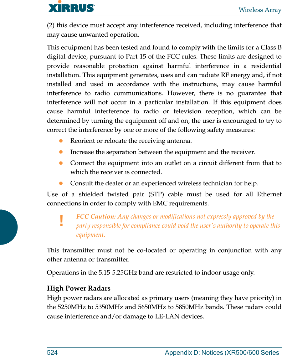 Wireless Array524 Appendix D: Notices (XR500/600 Series (2) this device must accept any interference received, including interference that may cause unwanted operation.This equipment has been tested and found to comply with the limits for a Class B digital device, pursuant to Part 15 of the FCC rules. These limits are designed to provide reasonable protection against harmful interference in a residential installation. This equipment generates, uses and can radiate RF energy and, if not installed and used in accordance with the instructions, may cause harmful interference to radio communications. However, there is no guarantee that interference will not occur in a particular installation. If this equipment does cause harmful interference to radio or television reception, which can be determined by turning the equipment off and on, the user is encouraged to try to correct the interference by one or more of the following safety measures:Reorient or relocate the receiving antenna.Increase the separation between the equipment and the receiver.Connect the equipment into an outlet on a circuit different from that to which the receiver is connected.Consult the dealer or an experienced wireless technician for help.Use of a shielded twisted pair (STP) cable must be used for all Ethernet connections in order to comply with EMC requirements.This transmitter must not be co-located or operating in conjunction with any other antenna or transmitter.Operations in the 5.15-5.25GHz band are restricted to indoor usage only. High Power RadarsHigh power radars are allocated as primary users (meaning they have priority) in the 5250MHz to 5350MHz and 5650MHz to 5850MHz bands. These radars could cause interference and/or damage to LE-LAN devices.!FCC Caution: Any changes or modifications not expressly approved by the party responsible for compliance could void the user&apos;s authority to operate this equipment.