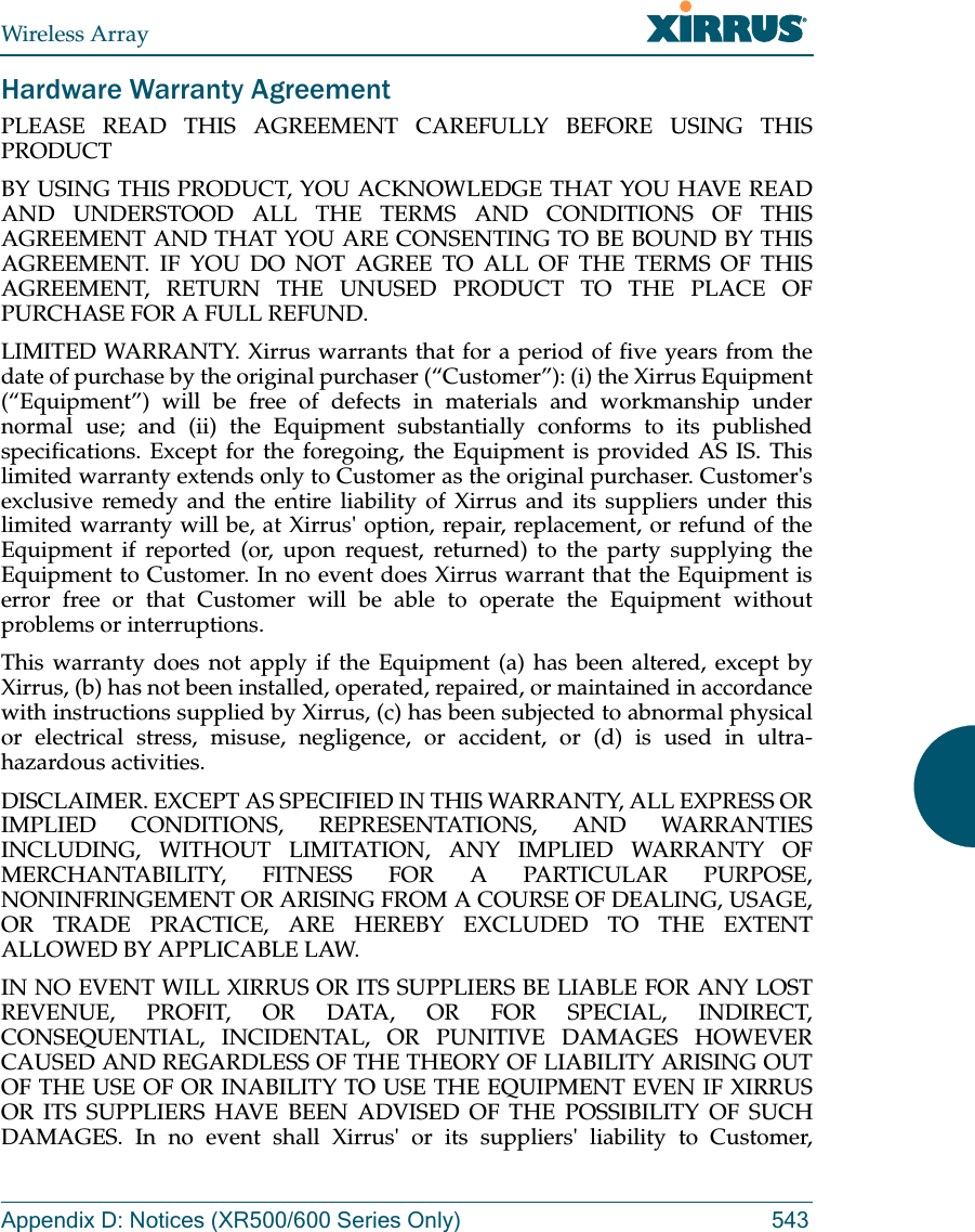 Wireless ArrayAppendix D: Notices (XR500/600 Series Only) 543Hardware Warranty AgreementPLEASE READ THIS AGREEMENT CAREFULLY BEFORE USING THIS PRODUCTBY USING THIS PRODUCT, YOU ACKNOWLEDGE THAT YOU HAVE READ AND UNDERSTOOD ALL THE TERMS AND CONDITIONS OF THIS AGREEMENT AND THAT YOU ARE CONSENTING TO BE BOUND BY THIS AGREEMENT. IF YOU DO NOT AGREE TO ALL OF THE TERMS OF THIS AGREEMENT, RETURN THE UNUSED PRODUCT TO THE PLACE OF PURCHASE FOR A FULL REFUND.LIMITED WARRANTY. Xirrus warrants that for a period of five years from the date of purchase by the original purchaser (“Customer”): (i) the Xirrus Equipment (“Equipment”) will be free of defects in materials and workmanship under normal use; and (ii) the Equipment substantially conforms to its published specifications. Except for the foregoing, the Equipment is provided AS IS. This limited warranty extends only to Customer as the original purchaser. Customer&apos;s exclusive remedy and the entire liability of Xirrus and its suppliers under this limited warranty will be, at Xirrus&apos; option, repair, replacement, or refund of the Equipment if reported (or, upon request, returned) to the party supplying the Equipment to Customer. In no event does Xirrus warrant that the Equipment is error free or that Customer will be able to operate the Equipment without problems or interruptions. This warranty does not apply if the Equipment (a) has been altered, except by Xirrus, (b) has not been installed, operated, repaired, or maintained in accordance with instructions supplied by Xirrus, (c) has been subjected to abnormal physical or electrical stress, misuse, negligence, or accident, or (d) is used in ultra-hazardous activities. DISCLAIMER. EXCEPT AS SPECIFIED IN THIS WARRANTY, ALL EXPRESS OR IMPLIED CONDITIONS, REPRESENTATIONS, AND WARRANTIES INCLUDING, WITHOUT LIMITATION, ANY IMPLIED WARRANTY OF MERCHANTABILITY, FITNESS FOR A PARTICULAR PURPOSE, NONINFRINGEMENT OR ARISING FROM A COURSE OF DEALING, USAGE, OR TRADE PRACTICE, ARE HEREBY EXCLUDED TO THE EXTENT ALLOWED BY APPLICABLE LAW. IN NO EVENT WILL XIRRUS OR ITS SUPPLIERS BE LIABLE FOR ANY LOST REVENUE, PROFIT, OR DATA, OR FOR SPECIAL, INDIRECT, CONSEQUENTIAL, INCIDENTAL, OR PUNITIVE DAMAGES HOWEVER CAUSED AND REGARDLESS OF THE THEORY OF LIABILITY ARISING OUT OF THE USE OF OR INABILITY TO USE THE EQUIPMENT EVEN IF XIRRUS OR ITS SUPPLIERS HAVE BEEN ADVISED OF THE POSSIBILITY OF SUCH DAMAGES. In no event shall Xirrus&apos; or its suppliers&apos; liability to Customer, 