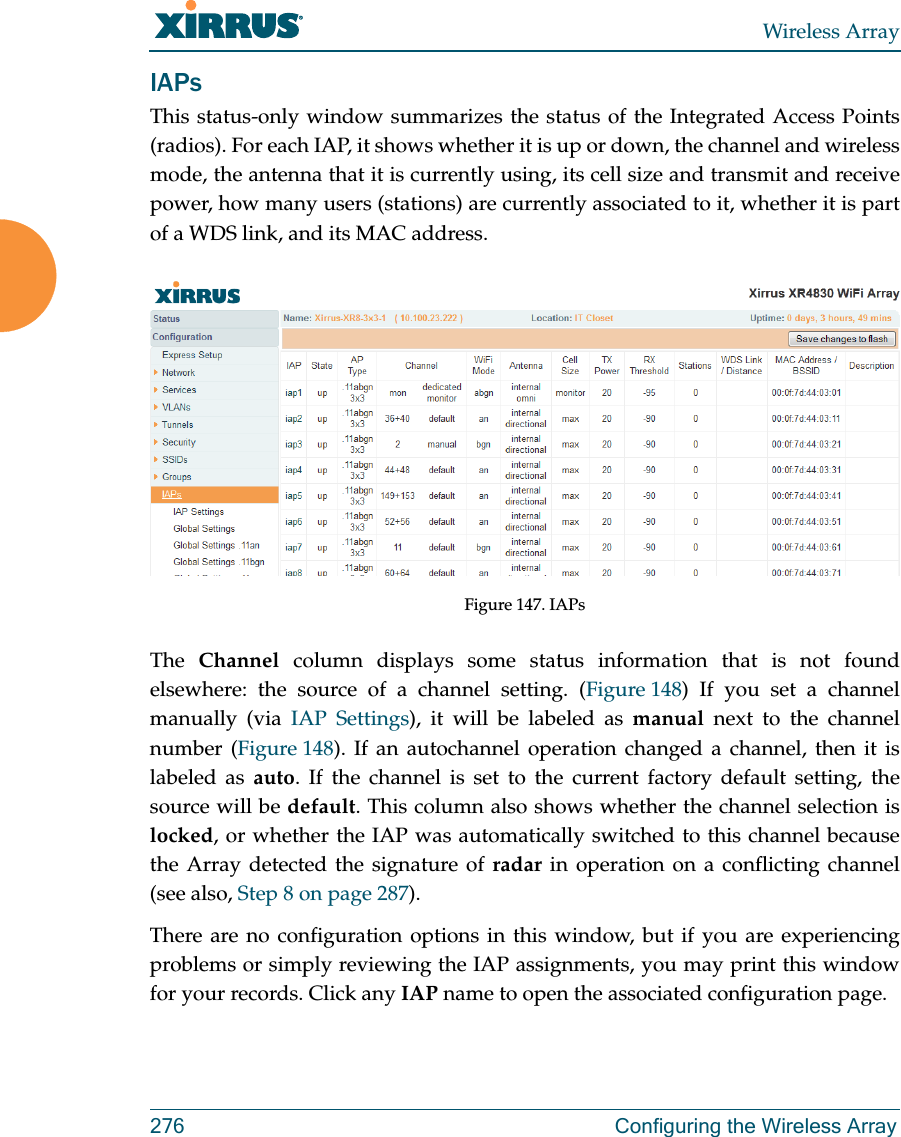 Wireless Array276 Configuring the Wireless ArrayIAPsThis status-only window summarizes the status of the Integrated Access Points (radios). For each IAP, it shows whether it is up or down, the channel and wireless mode, the antenna that it is currently using, its cell size and transmit and receive power, how many users (stations) are currently associated to it, whether it is part of a WDS link, and its MAC address.Figure 147. IAPsThe  Channel column displays some status information that is not found elsewhere: the source of a channel setting. (Figure 148) If you set a channel manually (via IAP Settings), it will be labeled as manual next to the channel number (Figure 148). If an autochannel operation changed a channel, then it is labeled as auto. If the channel is set to the current factory default setting, the source will be default. This column also shows whether the channel selection is locked, or whether the IAP was automatically switched to this channel because the Array detected the signature of radar in operation on a conflicting channel (see also, Step 8 on page 287). There are no configuration options in this window, but if you are experiencing problems or simply reviewing the IAP assignments, you may print this window for your records. Click any IAP name to open the associated configuration page.