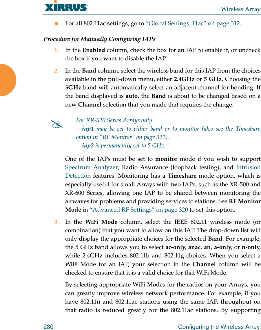Wireless Array280 Configuring the Wireless ArrayFor all 802.11ac settings, go to “Global Settings .11ac” on page 312. Procedure for Manually Configuring IAPs1. In the Enabled column, check the box for an IAP to enable it, or uncheck the box if you want to disable the IAP.2. In the Band column, select the wireless band for this IAP from the choices available in the pull-down menu, either 2.4GHz or 5 GHz. Choosing the 5GHz band will automatically select an adjacent channel for bonding. If the band displayed is auto, the Band is about to be changed based on a new Channel selection that you made that requires the change. One of the IAPs must be set to monitor mode if you wish to support Spectrum Analyzer, Radio Assurance (loopback testing), and Intrusion Detection features. Monitoring has a Timeshare mode option, which is especially useful for small Arrays with two IAPs, such as the XR-500 and XR-600 Series, allowing one IAP to be shared between monitoring the airwaves for problems and providing services to stations. See RF Monitor Mode in “Advanced RF Settings” on page 320 to set this option. 3. In the WiFi Mode column, select the IEEE 802.11 wireless mode (or combination) that you want to allow on this IAP. The drop-down list will only display the appropriate choices for the selected Band. For example, the 5 GHz band allows you to select ac-only, anac, an, a-only, or n-only, while 2.4GHz includes 802.11b and 802.11g choices. When you select a WiFi Mode for an IAP, your selection in the Channel column will be checked to ensure that it is a valid choice for that WiFi Mode. By selecting appropriate WiFi Modes for the radios on your Arrays, you can greatly improve wireless network performance. For example, if you have 802.11n and 802.11ac stations using the same IAP, throughput on that radio is reduced greatly for the 802.11ac stations. By supporting For XR-520 Series Arrays only:—iap1 may be set to either band or to monitor (also see the Timeshare option in “RF Monitor” on page 321). —iap2 is permanently set to 5 GHz.