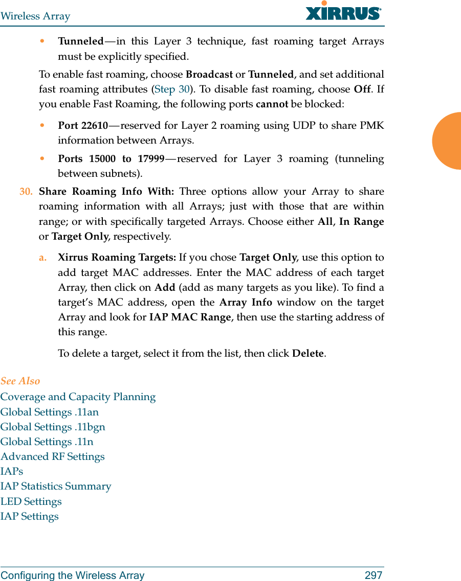 Wireless ArrayConfiguring the Wireless Array 297•Tunneled — in this Layer 3 technique, fast roaming target Arrays must be explicitly specified. To enable fast roaming, choose Broadcast or Tu n n e l ed , and set additional fast roaming attributes (Step 30). To disable fast roaming, choose Off. If you enable Fast Roaming, the following ports cannot be blocked:•Port 22610 — reserved for Layer 2 roaming using UDP to share PMK information between Arrays.•Ports 15000 to 17999 — reserved for Layer 3 roaming (tunneling between subnets).30. Share Roaming Info With: Three options allow your Array to share roaming information with all Arrays; just with those that are within range; or with specifically targeted Arrays. Choose either All, In Rangeor Target  O nly, respectively.a. Xirrus Roaming Targets: If you chose Targ et  On l y, use this option to add target MAC addresses. Enter the MAC address of each target Array, then click on Add (add as many targets as you like). To find a target’s MAC address, open the Array Info window on the target Array and look for IAP MAC Range, then use the starting address of this range. To delete a target, select it from the list, then click Delete.See AlsoCoverage and Capacity PlanningGlobal Settings .11anGlobal Settings .11bgnGlobal Settings .11nAdvanced RF SettingsIAPsIAP Statistics SummaryLED SettingsIAP Settings