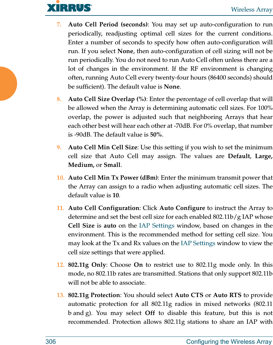 Wireless Array306 Configuring the Wireless Array7. Auto Cell Period (seconds): You may set up auto-configuration to run periodically, readjusting optimal cell sizes for the current conditions. Enter a number of seconds to specify how often auto-configuration will run. If you select None, then auto-configuration of cell sizing will not be run periodically. You do not need to run Auto Cell often unless there are a lot of changes in the environment. If the RF environment is changing often, running Auto Cell every twenty-four hours (86400 seconds) should be sufficient). The default value is None.8. Auto Cell Size Overlap (%): Enter the percentage of cell overlap that will be allowed when the Array is determining automatic cell sizes. For 100% overlap, the power is adjusted such that neighboring Arrays that hear each other best will hear each other at -70dB. For 0% overlap, that number is -90dB. The default value is 50%.9. Auto Cell Min Cell Size: Use this setting if you wish to set the minimum cell size that Auto Cell may assign. The values are Default,  Large, Medium, or Small.10. Auto Cell Min Tx Power (dBm): Enter the minimum transmit power that the Array can assign to a radio when adjusting automatic cell sizes. The default value is 10.11. Auto Cell Configuration: Click Auto Configure to instruct the Array to determine and set the best cell size for each enabled 802.11b/g IAP whose Cell Size is auto on the IAP Settings window, based on changes in the environment. This is the recommended method for setting cell size. You may look at the Tx and Rx values on the IAP Settings window to view the cell size settings that were applied. 12. 802.11g Only: Choose On to restrict use to 802.11g mode only. In this mode, no 802.11b rates are transmitted. Stations that only support 802.11b will not be able to associate.13. 802.11g Protection: You should select Auto CTS or Auto RTS to provide automatic protection for all 802.11g radios in mixed networks (802.11 b and g). You may select Off to disable this feature, but this is not recommended. Protection allows 802.11g stations to share an IAP with 