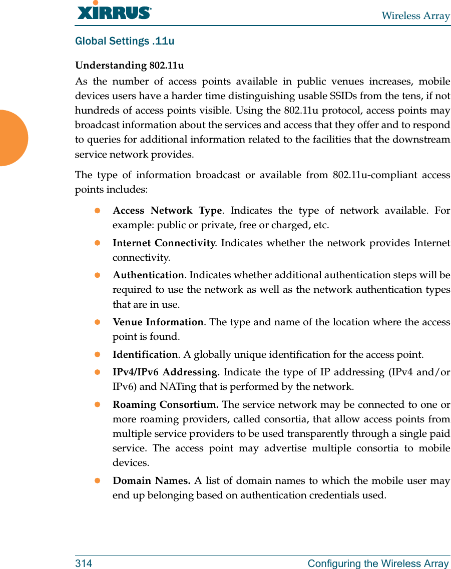 Wireless Array314 Configuring the Wireless ArrayGlobal Settings .11uUnderstanding 802.11uAs the number of access points available in public venues increases, mobile devices users have a harder time distinguishing usable SSIDs from the tens, if not hundreds of access points visible. Using the 802.11u protocol, access points may broadcast information about the services and access that they offer and to respond to queries for additional information related to the facilities that the downstream service network provides.The type of information broadcast or available from 802.11u-compliant access points includes:Access Network Type. Indicates the type of network available. For example: public or private, free or charged, etc.Internet Connectivity. Indicates whether the network provides Internet connectivity.Authentication. Indicates whether additional authentication steps will be required to use the network as well as the network authentication types that are in use.Venue Information. The type and name of the location where the access point is found.Identification. A globally unique identification for the access point.IPv4/IPv6 Addressing. Indicate the type of IP addressing (IPv4 and/or IPv6) and NATing that is performed by the network.Roaming Consortium. The service network may be connected to one or more roaming providers, called consortia, that allow access points from multiple service providers to be used transparently through a single paid service. The access point may advertise multiple consortia to mobile devices.Domain Names. A list of domain names to which the mobile user may end up belonging based on authentication credentials used.