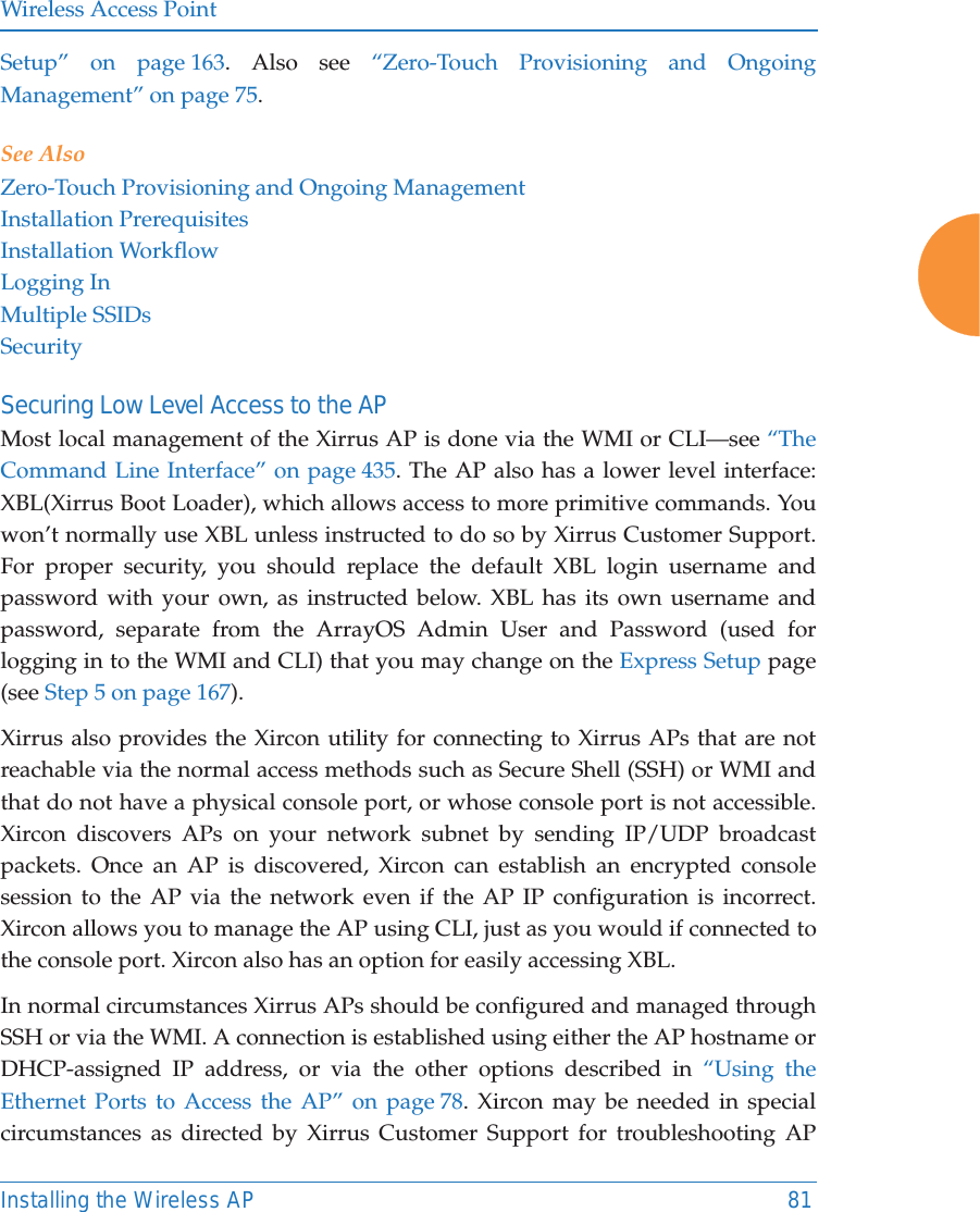 Wireless Access PointInstalling the Wireless AP 81Setup” on page 163. Also see “Zero-Touch Provisioning and Ongoing Management” on page 75. See AlsoZero-Touch Provisioning and Ongoing ManagementInstallation PrerequisitesInstallation WorkflowLogging InMultiple SSIDsSecuritySecuring Low Level Access to the APMost local management of the Xirrus AP is done via the WMI or CLI—see “The Command Line Interface” on page 435. The AP also has a lower level interface: XBL(Xirrus Boot Loader), which allows access to more primitive commands. You won’t normally use XBL unless instructed to do so by Xirrus Customer Support. For proper security, you should replace the default XBL login username and password with your own, as instructed below. XBL has its own username and password, separate from the ArrayOS Admin User and Password (used for logging in to the WMI and CLI) that you may change on the Express Setup page (see Step 5 on page 167). Xirrus also provides the Xircon utility for connecting to Xirrus APs that are not reachable via the normal access methods such as Secure Shell (SSH) or WMI and that do not have a physical console port, or whose console port is not accessible. Xircon discovers APs on your network subnet by sending IP/UDP broadcast packets. Once an AP is discovered, Xircon can establish an encrypted console session to the AP via the network even if the AP IP configuration is incorrect. Xircon allows you to manage the AP using CLI, just as you would if connected to the console port. Xircon also has an option for easily accessing XBL.In normal circumstances Xirrus APs should be configured and managed through SSH or via the WMI. A connection is established using either the AP hostname or DHCP-assigned IP address, or via the other options described in “Using the Ethernet Ports to Access the AP” on page 78. Xircon may be needed in special circumstances as directed by Xirrus Customer Support for troubleshooting AP 