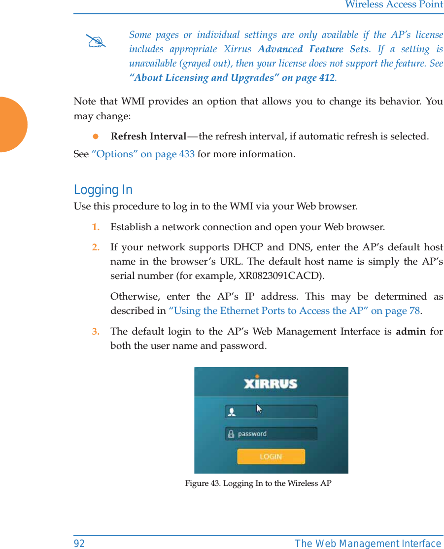 Wireless Access Point92 The Web Management InterfaceNote that WMI provides an option that allows you to change its behavior. You may change:zRefresh Interval — the refresh interval, if automatic refresh is selected.See “Options” on page 433 for more information.Logging InUse this procedure to log in to the WMI via your Web browser. 1. Establish a network connection and open your Web browser.2. If your network supports DHCP and DNS, enter the AP’s default host name in the browser’s URL. The default host name is simply the AP’s serial number (for example, XR0823091CACD). Otherwise, enter the AP’s IP address. This may be determined as described in “Using the Ethernet Ports to Access the AP” on page 78. 3. The default login to the AP’s Web Management Interface is admin for both the user name and password.Figure 43. Logging In to the Wireless AP#Some pages or individual settings are only available if the AP’s license includes appropriate Xirrus Advanced Feature Sets. If a setting is unavailable (grayed out), then your license does not support the feature. See “About Licensing and Upgrades” on page 412. 