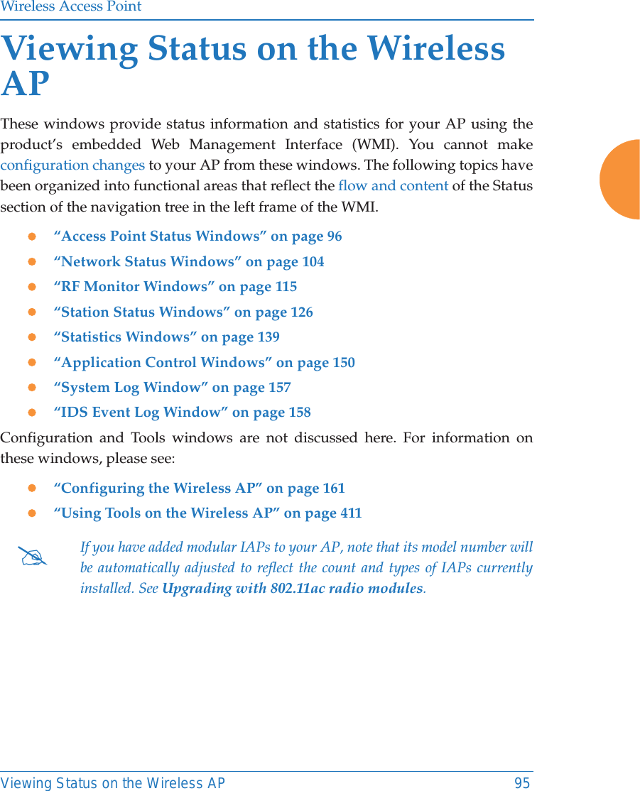 Wireless Access PointViewing Status on the Wireless AP 95Viewing Status on the Wireless APThese windows provide status information and statistics for your AP using the product’s embedded Web Management Interface (WMI). You cannot make configuration changes to your AP from these windows. The following topics have been organized into functional areas that reflect the flow and content of the Status section of the navigation tree in the left frame of the WMI. z“Access Point Status Windows” on page 96z“Network Status Windows” on page 104z“RF Monitor Windows” on page 115z“Station Status Windows” on page 126z“Statistics Windows” on page 139z“Application Control Windows” on page 150 z“System Log Window” on page 157z“IDS Event Log Window” on page 158Configuration and Tools windows are not discussed here. For information on these windows, please see:z“Configuring the Wireless AP” on page 161z“Using Tools on the Wireless AP” on page 411#If you have added modular IAPs to your AP, note that its model number will be automatically adjusted to reflect the count and types of IAPs currently installed. See Upgrading with 802.11ac radio modules. 