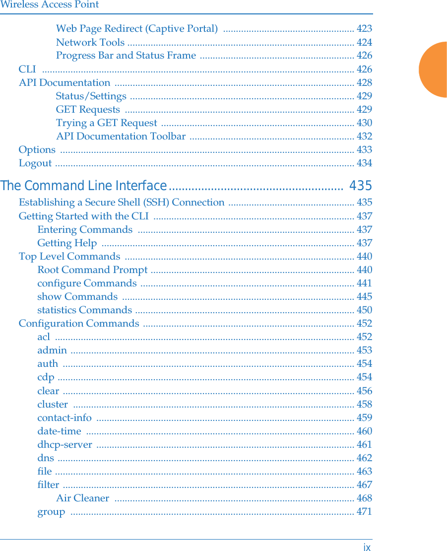 Wireless Access PointixWeb Page Redirect (Captive Portal)  ................................................... 423Network Tools ........................................................................................ 424Progress Bar and Status Frame ............................................................ 426CLI  ......................................................................................................................... 426API Documentation ............................................................................................. 428Status/Settings ....................................................................................... 429GET Requests  ......................................................................................... 429Trying a GET Request ........................................................................... 430API Documentation Toolbar ................................................................ 432Options .................................................................................................................. 433Logout .................................................................................................................... 434The Command Line Interface...................................................... 435Establishing a Secure Shell (SSH) Connection ................................................. 435Getting Started with the CLI  .............................................................................. 437Entering Commands  .................................................................................... 437Getting Help  .................................................................................................. 437Top Level Commands  ......................................................................................... 440Root Command Prompt ............................................................................... 440configure Commands ................................................................................... 441show Commands  .......................................................................................... 445statistics Commands ..................................................................................... 450Configuration Commands .................................................................................. 452acl .................................................................................................................... 452admin .............................................................................................................. 453auth ................................................................................................................. 454cdp ................................................................................................................... 454clear ................................................................................................................. 456cluster ............................................................................................................. 458contact-info .................................................................................................... 459date-time ........................................................................................................ 460dhcp-server .................................................................................................... 461dns ................................................................................................................... 462file .................................................................................................................... 463filter ................................................................................................................. 467Air Cleaner  ............................................................................................. 468group .............................................................................................................. 471