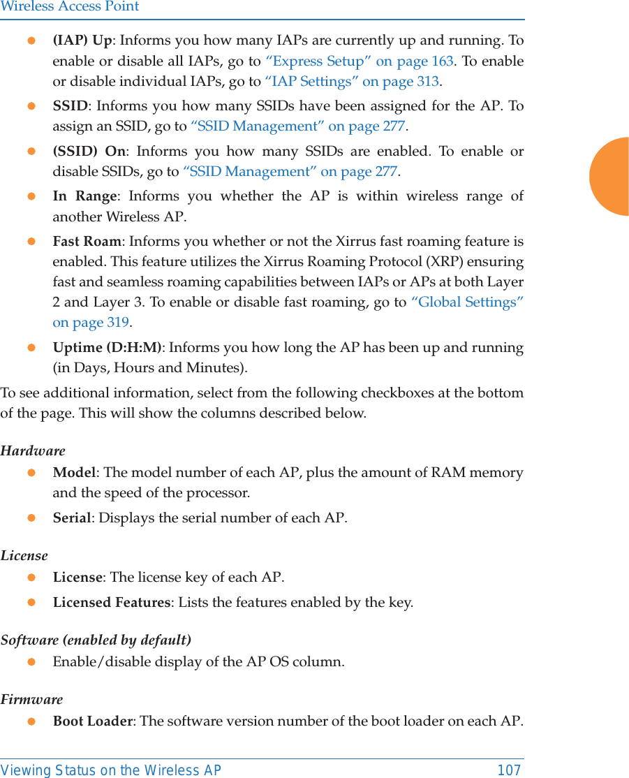 Wireless Access PointViewing Status on the Wireless AP 107z(IAP) Up: Informs you how many IAPs are currently up and running. To enable or disable all IAPs, go to “Express Setup” on page 163. To enable or disable individual IAPs, go to “IAP Settings” on page 313.zSSID: Informs you how many SSIDs have been assigned for the AP. To assign an SSID, go to “SSID Management” on page 277.z(SSID) On: Informs you how many SSIDs are enabled. To enable or disable SSIDs, go to “SSID Management” on page 277.zIn Range: Informs you whether the AP is within wireless range of another Wireless AP.zFast Roam: Informs you whether or not the Xirrus fast roaming feature is enabled. This feature utilizes the Xirrus Roaming Protocol (XRP) ensuring fast and seamless roaming capabilities between IAPs or APs at both Layer 2 and Layer 3. To enable or disable fast roaming, go to “Global Settings” on page 319.zUptime (D:H:M): Informs you how long the AP has been up and running (in Days, Hours and Minutes).To see additional information, select from the following checkboxes at the bottom of the page. This will show the columns described below.HardwarezModel: The model number of each AP, plus the amount of RAM memory and the speed of the processor.zSerial: Displays the serial number of each AP.LicensezLicense: The license key of each AP.zLicensed Features: Lists the features enabled by the key.Software (enabled by default)zEnable/disable display of the AP OS column.FirmwarezBoot Loader: The software version number of the boot loader on each AP.