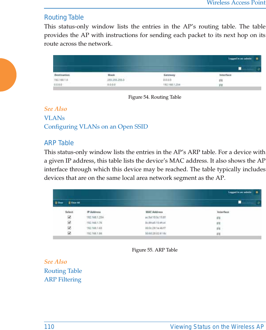 Wireless Access Point110 Viewing Status on the Wireless APRouting Table This status-only window lists the entries in the AP’s routing table. The table provides the AP with instructions for sending each packet to its next hop on its route across the network.  Figure 54. Routing Table See AlsoVLANsConfiguring VLANs on an Open SSIDARP Table This status-only window lists the entries in the AP’s ARP table. For a device with a given IP address, this table lists the device’s MAC address. It also shows the AP interface through which this device may be reached. The table typically includes devices that are on the same local area network segment as the AP.  Figure 55. ARP Table See AlsoRouting TableARP Filtering