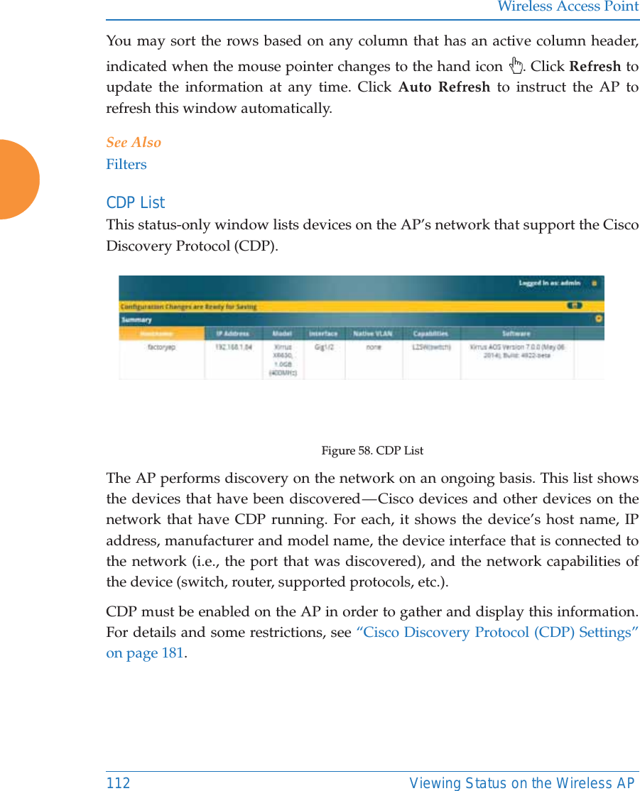 Wireless Access Point112 Viewing Status on the Wireless APYou may sort the rows based on any column that has an active column header, indicated when the mouse pointer changes to the hand icon  . Click Refresh to update the information at any time. Click Auto Refresh to instruct the AP to refresh this window automatically.See AlsoFiltersCDP ListThis status-only window lists devices on the AP’s network that support the Cisco Discovery Protocol (CDP). Figure 58. CDP ListThe AP performs discovery on the network on an ongoing basis. This list shows the devices that have been discovered — Cisco devices and other devices on the network that have CDP running. For each, it shows the device’s host name, IP address, manufacturer and model name, the device interface that is connected to the network (i.e., the port that was discovered), and the network capabilities of the device (switch, router, supported protocols, etc.). CDP must be enabled on the AP in order to gather and display this information. For details and some restrictions, see “Cisco Discovery Protocol (CDP) Settings” on page 181.