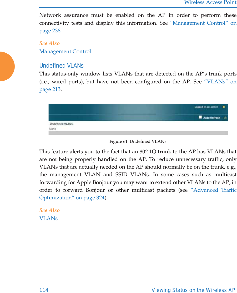 Wireless Access Point114 Viewing Status on the Wireless APNetwork assurance must be enabled on the AP in order to perform these connectivity tests and display this information. See “Management Control” on page 238.See AlsoManagement ControlUndefined VLANsThis status-only window lists VLANs that are detected on the AP’s trunk ports (i.e., wired ports), but have not been configured on the AP. See “VLANs” on page 213. Figure 61. Undefined VLANsThis feature alerts you to the fact that an 802.1Q trunk to the AP has VLANs that are not being properly handled on the AP. To reduce unnecessary traffic, only VLANs that are actually needed on the AP should normally be on the trunk, e.g., the management VLAN and SSID VLANs. In some cases such as multicast forwarding for Apple Bonjour you may want to extend other VLANs to the AP, in order to forward Bonjour or other multicast packets (see “Advanced Traffic Optimization” on page 324). See AlsoVLANs