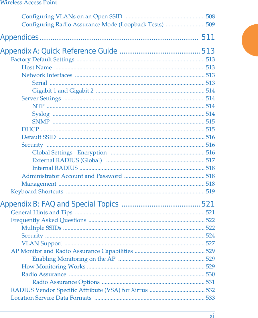 Wireless Access PointxiConfiguring VLANs on an Open SSID ...................................................... 508Configuring Radio Assurance Mode (Loopback Tests) .......................... 509Appendices..................................................................................... 511Appendix A: Quick Reference Guide ...........................................513Factory Default Settings ...................................................................................... 513Host Name ..................................................................................................... 513Network Interfaces  ....................................................................................... 513Serial ........................................................................................................ 513Gigabit 1 and Gigabit 2 ......................................................................... 514Server Settings ............................................................................................... 514NTP .......................................................................................................... 514Syslog ...................................................................................................... 514SNMP ...................................................................................................... 515DHCP .............................................................................................................. 515Default SSID  .................................................................................................. 516Security  .......................................................................................................... 516Global Settings - Encryption   ............................................................... 516External RADIUS (Global)   .................................................................. 517Internal RADIUS .................................................................................... 518Administrator Account and Password ...................................................... 518Management .................................................................................................. 518Keyboard Shortcuts  ............................................................................................. 519Appendix B: FAQ and Special Topics ..........................................521General Hints and Tips  ....................................................................................... 521Frequently Asked Questions .............................................................................. 522Multiple SSIDs ............................................................................................... 522Security ........................................................................................................... 524VLAN Support .............................................................................................. 527AP Monitor and Radio Assurance Capabilities ............................................... 529Enabling Monitoring on the AP  .......................................................... 529How Monitoring Works ............................................................................... 529Radio Assurance  ........................................................................................... 530Radio Assurance Options ..................................................................... 531RADIUS Vendor Specific Attribute (VSA) for Xirrus ..................................... 532Location Service Data Formats  .......................................................................... 533