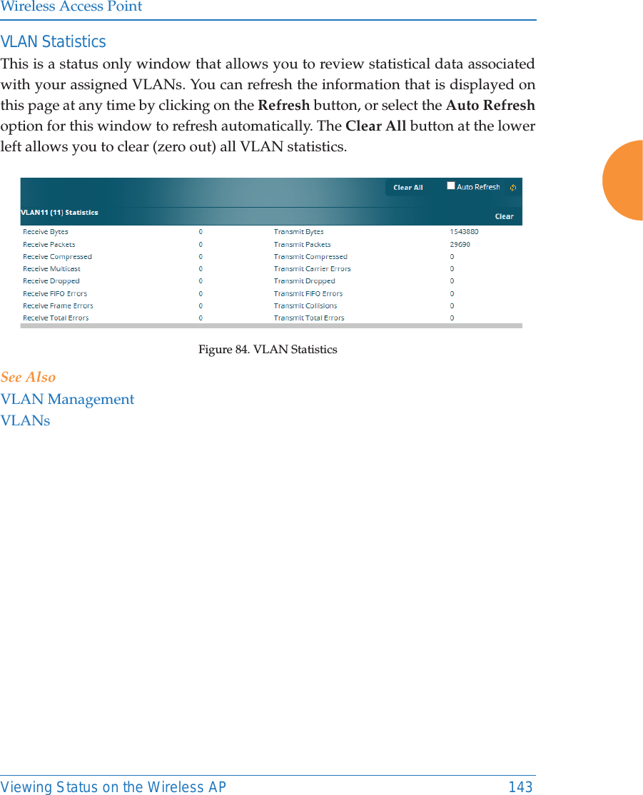 Wireless Access PointViewing Status on the Wireless AP 143VLAN StatisticsThis is a status only window that allows you to review statistical data associated with your assigned VLANs. You can refresh the information that is displayed on this page at any time by clicking on the Refresh button, or select the Auto Refreshoption for this window to refresh automatically. The Clear All button at the lower left allows you to clear (zero out) all VLAN statistics. Figure 84. VLAN Statistics See AlsoVLAN ManagementVLANs