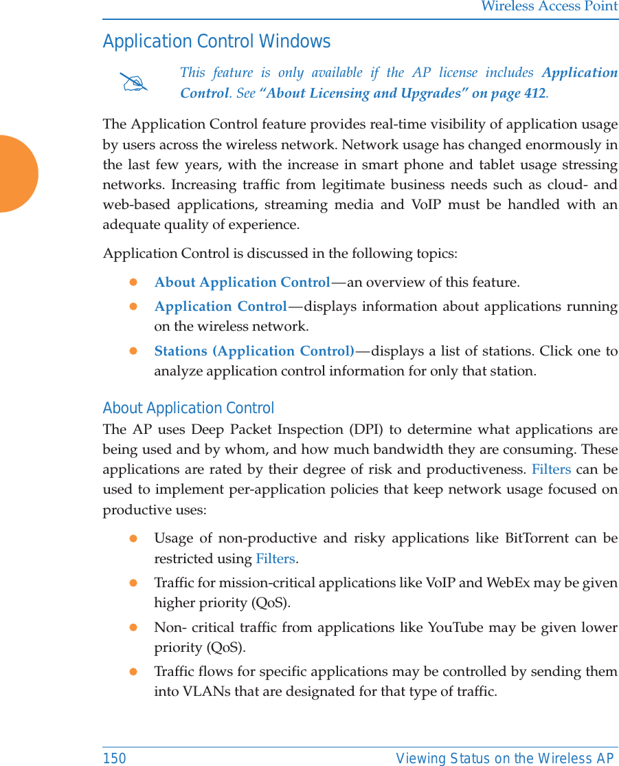Wireless Access Point150 Viewing Status on the Wireless APApplication Control WindowsThe Application Control feature provides real-time visibility of application usage by users across the wireless network. Network usage has changed enormously in the last few years, with the increase in smart phone and tablet usage stressing networks. Increasing traffic from legitimate business needs such as cloud- and web-based applications, streaming media and VoIP must be handled with an adequate quality of experience.Application Control is discussed in the following topics:zAbout Application Control — an overview of this feature. zApplication Control — displays information about applications running on the wireless network. zStations (Application Control) — displays a list of stations. Click one to analyze application control information for only that station. About Application ControlThe AP uses Deep Packet Inspection (DPI) to determine what applications are being used and by whom, and how much bandwidth they are consuming. These applications are rated by their degree of risk and productiveness. Filters can be used to implement per-application policies that keep network usage focused on productive uses:zUsage of non-productive and risky applications like BitTorrent can be restricted using Filters.zTraffic for mission-critical applications like VoIP and WebEx may be given higher priority (QoS).zNon- critical traffic from applications like YouTube may be given lower priority (QoS). zTraffic flows for specific applications may be controlled by sending them into VLANs that are designated for that type of traffic.#This feature is only available if the AP license includes Application Control. See “About Licensing and Upgrades” on page 412. 