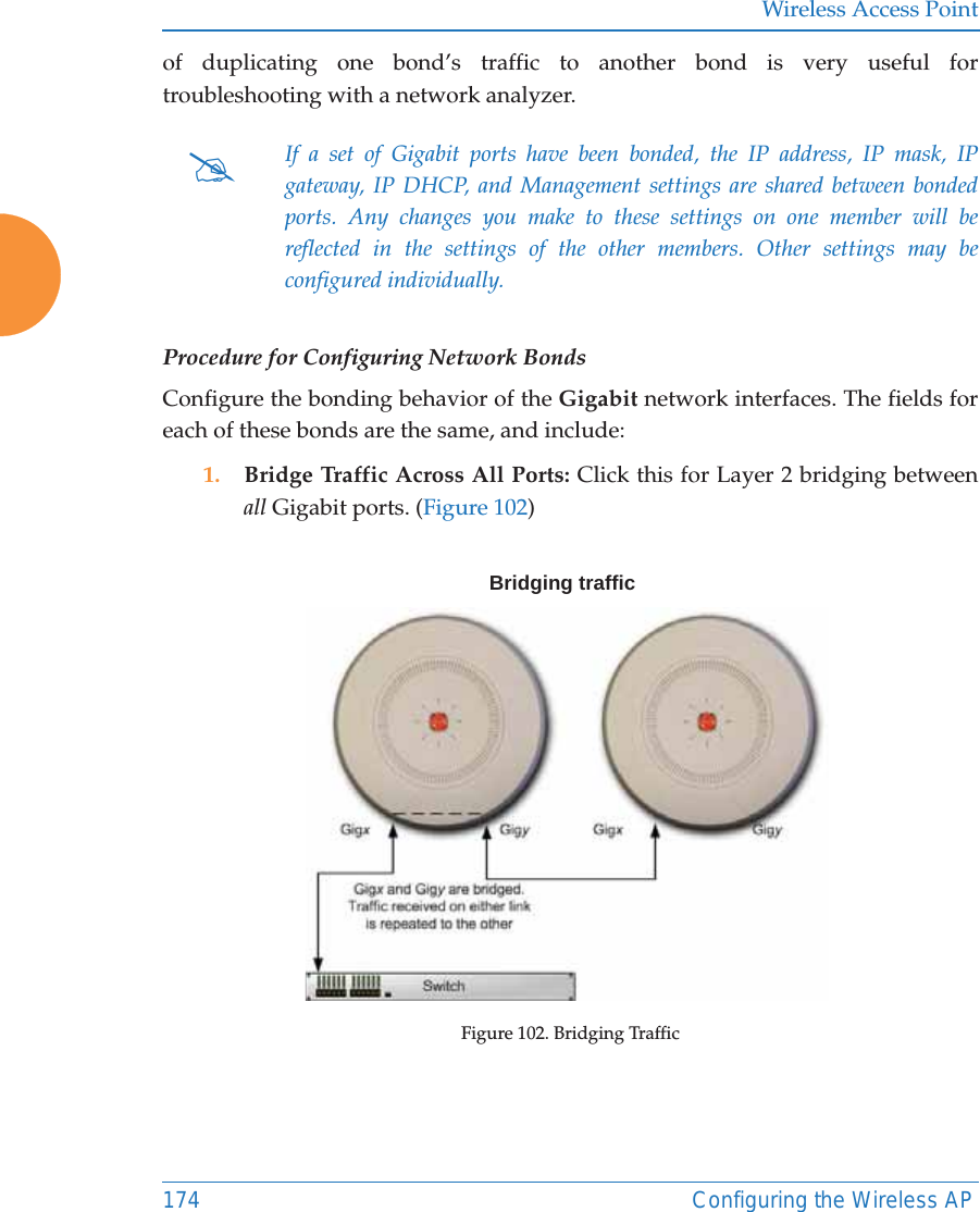 Wireless Access Point174 Configuring the Wireless APof duplicating one bond’s traffic to another bond is very useful for troubleshooting with a network analyzer. Procedure for Configuring Network BondsConfigure the bonding behavior of the Gigabit network interfaces. The fields for each of these bonds are the same, and include:1. Bridge Traffic Across All Ports: Click this for Layer 2 bridging between all Gigabit ports. (Figure 102) Figure 102. Bridging Traffic#If a set of Gigabit ports have been bonded, the IP address, IP mask, IP gateway, IP DHCP, and Management settings are shared between bonded ports. Any changes you make to these settings on one member will be reflected in the settings of the other members. Other settings may be configured individually.Bridging traffic