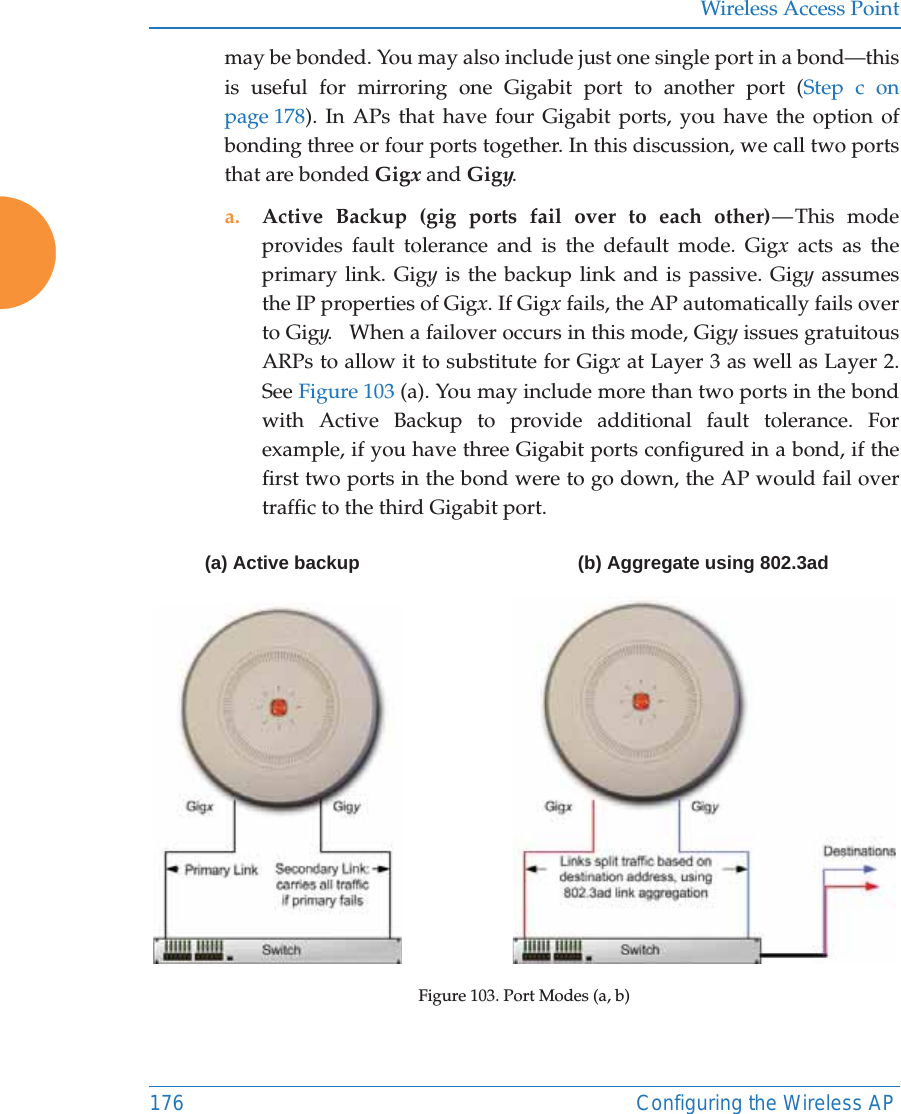 Wireless Access Point176 Configuring the Wireless APmay be bonded. You may also include just one single port in a bond—this is useful for mirroring one Gigabit port to another port (Step c on page 178). In APs that have four Gigabit ports, you have the option of bonding three or four ports together. In this discussion, we call two ports that are bonded Gigx and Gigy. a. Active Backup (gig ports fail over to each other) — This  mode provides fault tolerance and is the default mode. Gigx acts as the primary link. Gigy is the backup link and is passive. Gigy assumes the IP properties of Gigx. If Gigx fails, the AP automatically fails over to Gigy.   When a failover occurs in this mode, Gigy issues gratuitous ARPs to allow it to substitute for Gigx at Layer 3 as well as Layer 2. See Figure 103 (a). You may include more than two ports in the bond with Active Backup to provide additional fault tolerance. For example, if you have three Gigabit ports configured in a bond, if the first two ports in the bond were to go down, the AP would fail over traffic to the third Gigabit port. Figure 103. Port Modes (a, b)(a) Active backup (b) Aggregate using 802.3ad