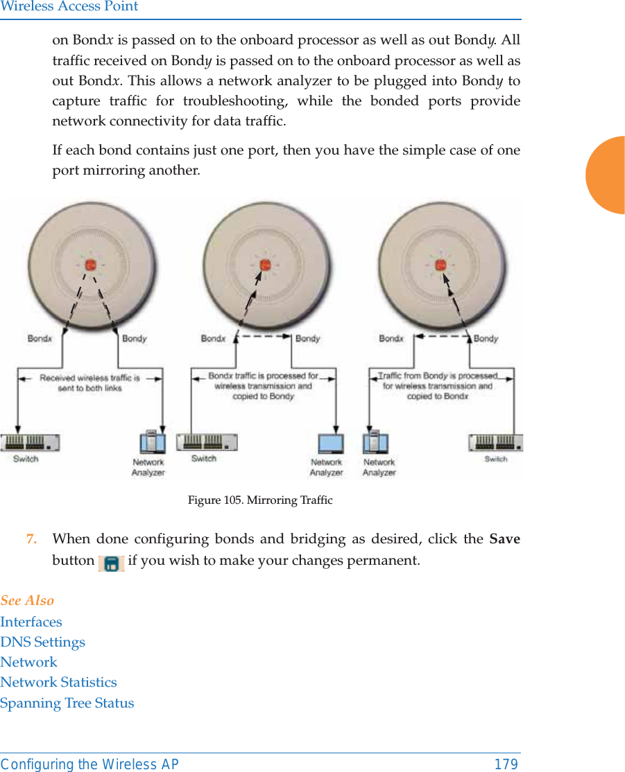 Wireless Access PointConfiguring the Wireless AP 179on Bondx is passed on to the onboard processor as well as out Bondy. All traffic received on Bondy is passed on to the onboard processor as well as out Bondx. This allows a network analyzer to be plugged into Bondy to capture traffic for troubleshooting, while the bonded ports provide network connectivity for data traffic. If each bond contains just one port, then you have the simple case of one port mirroring another. Figure 105. Mirroring Traffic7. When done configuring bonds and bridging as desired, click the Save button   if you wish to make your changes permanent. See AlsoInterfacesDNS SettingsNetworkNetwork StatisticsSpanning Tree Status