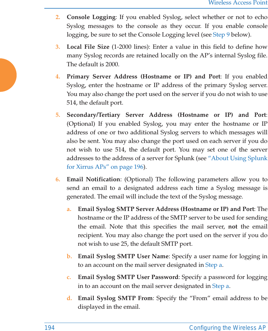 Wireless Access Point194 Configuring the Wireless AP2. Console Logging: If you enabled Syslog, select whether or not to echo Syslog messages to the console as they occur. If you enable console logging, be sure to set the Console Logging level (see Step 9 below). 3. Local File Size (1-2000 lines): Enter a value in this field to define how many Syslog records are retained locally on the AP’s internal Syslog file. The default is 2000.4. Primary Server Address (Hostname or IP) and Port: If you enabled Syslog, enter the hostname or IP address of the primary Syslog server. You may also change the port used on the server if you do not wish to use 514, the default port.5. Secondary/Tertiary Server Address (Hostname or IP) and Port: (Optional) If you enabled Syslog, you may enter the hostname or IP address of one or two additional Syslog servers to which messages will also be sent. You may also change the port used on each server if you do not wish to use 514, the default port. You may set one of the server addresses to the address of a server for Splunk (see “About Using Splunk for Xirrus APs” on page 196). 6. Email Notification: (Optional) The following parameters allow you to send an email to a designated address each time a Syslog message is generated. The email will include the text of the Syslog message. a. Email Syslog SMTP Server Address (Hostname or IP) and Port: The hostname or the IP address of the SMTP server to be used for sending the email. Note that this specifies the mail server, not the email recipient. You may also change the port used on the server if you do not wish to use 25, the default SMTP port.b. Email Syslog SMTP User Name: Specify a user name for logging in to an account on the mail server designated in Step a. c. Email Syslog SMTP User Password: Specify a password for logging in to an account on the mail server designated in Step a. d. Email Syslog SMTP From: Specify the “From” email address to be displayed in the email.