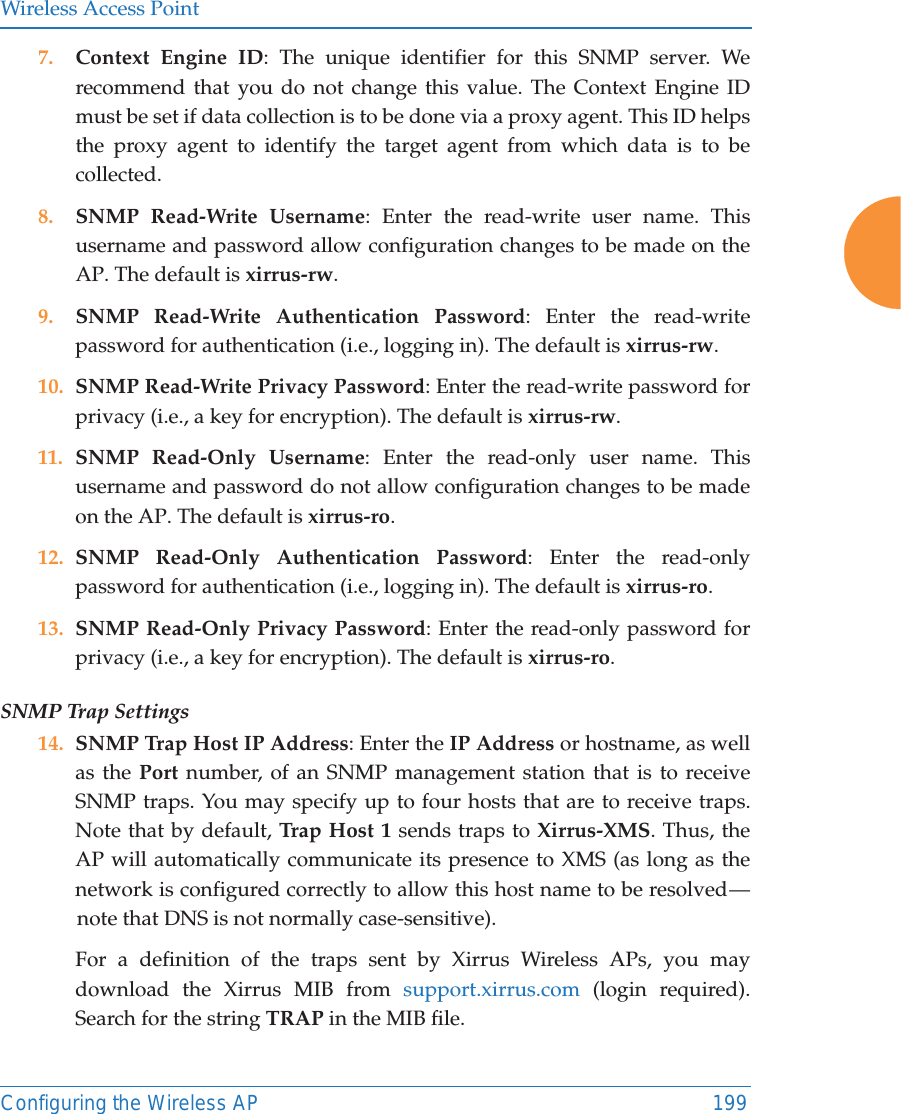 Wireless Access PointConfiguring the Wireless AP 1997. Context Engine ID: The unique identifier for this SNMP server. We recommend that you do not change this value. The Context Engine ID must be set if data collection is to be done via a proxy agent. This ID helps the proxy agent to identify the target agent from which data is to be collected. 8. SNMP Read-Write Username: Enter the read-write user name. This username and password allow configuration changes to be made on the AP. The default is xirrus-rw.9. SNMP Read-Write Authentication Password: Enter the read-write password for authentication (i.e., logging in). The default is xirrus-rw. 10. SNMP Read-Write Privacy Password: Enter the read-write password for privacy (i.e., a key for encryption). The default is xirrus-rw. 11. SNMP Read-Only Username: Enter the read-only user name. This username and password do not allow configuration changes to be made on the AP. The default is xirrus-ro.12. SNMP Read-Only Authentication Password: Enter the read-only password for authentication (i.e., logging in). The default is xirrus-ro. 13. SNMP Read-Only Privacy Password: Enter the read-only password for privacy (i.e., a key for encryption). The default is xirrus-ro. SNMP Trap Settings 14. SNMP Trap Host IP Address: Enter the IP Address or hostname, as well as the Port number, of an SNMP management station that is to receive SNMP traps. You may specify up to four hosts that are to receive traps. Note that by default, Tra p Host  1 sends traps to Xirrus-XMS. Thus, the AP will automatically communicate its presence to XMS (as long as the network is configured correctly to allow this host name to be resolved — note that DNS is not normally case-sensitive). For a definition of the traps sent by Xirrus Wireless APs, you may download the Xirrus MIB from support.xirrus.com (login required). Search for the string TRAP in the MIB file.