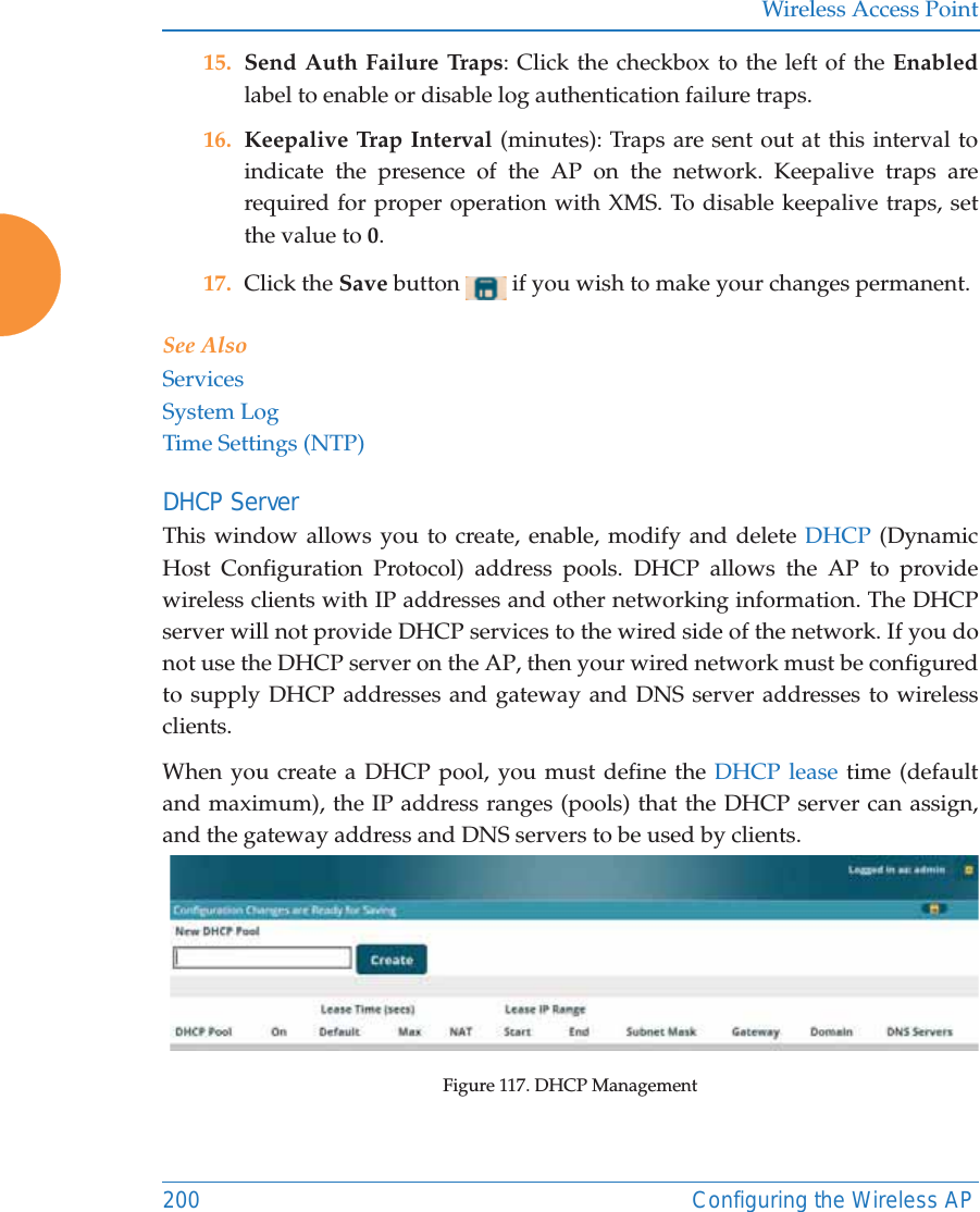 Wireless Access Point200 Configuring the Wireless AP15. Send Auth Failure Traps: Click the checkbox to the left of the Enabledlabel to enable or disable log authentication failure traps.16. Keepalive Trap Interval (minutes): Traps are sent out at this interval to indicate the presence of the AP on the network. Keepalive traps are required for proper operation with XMS. To disable keepalive traps, set the value to 0.17. Click the Save button   if you wish to make your changes permanent.See AlsoServicesSystem LogTime Settings (NTP)DHCP ServerThis window allows you to create, enable, modify and delete DHCP (Dynamic Host Configuration Protocol) address pools. DHCP allows the AP to provide wireless clients with IP addresses and other networking information. The DHCP server will not provide DHCP services to the wired side of the network. If you do not use the DHCP server on the AP, then your wired network must be configured to supply DHCP addresses and gateway and DNS server addresses to wireless clients.When you create a DHCP pool, you must define the DHCP lease time (default and maximum), the IP address ranges (pools) that the DHCP server can assign, and the gateway address and DNS servers to be used by clients. Figure 117. DHCP Management