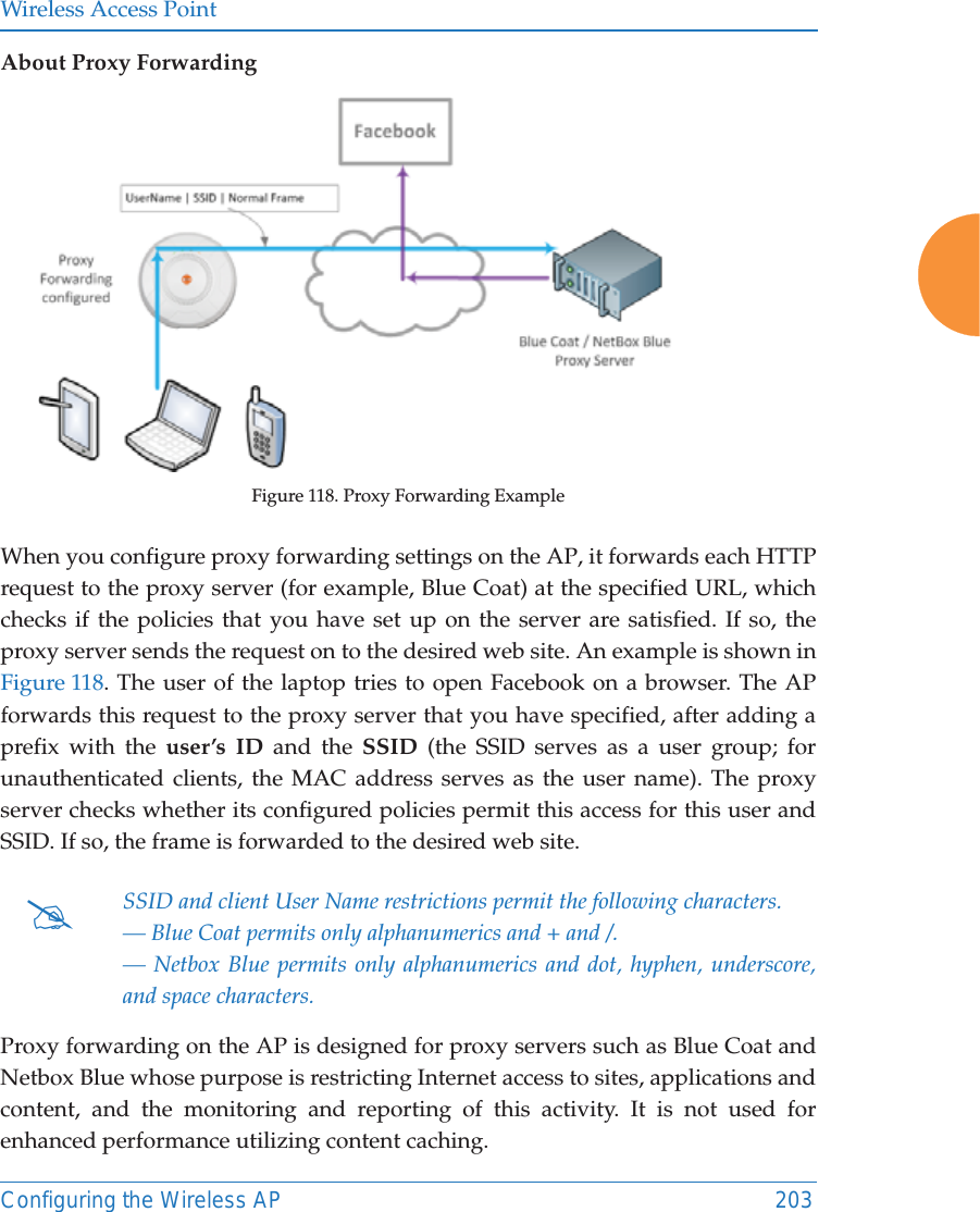 Wireless Access PointConfiguring the Wireless AP 203About Proxy ForwardingFigure 118. Proxy Forwarding ExampleWhen you configure proxy forwarding settings on the AP, it forwards each HTTP request to the proxy server (for example, Blue Coat) at the specified URL, whichchecks if the policies that you have set up on the server are satisfied. If so, the proxy server sends the request on to the desired web site. An example is shown in Figure 118. The user of the laptop tries to open Facebook on a browser. The APforwards this request to the proxy server that you have specified, after adding a prefix with the user’s ID and the SSID (the SSID serves as a user group; for unauthenticated clients, the MAC address serves as the user name). The proxy server checks whether its configured policies permit this access for this user and SSID. If so, the frame is forwarded to the desired web site.Proxy forwarding on the AP is designed for proxy servers such as Blue Coat and Netbox Blue whose purpose is restricting Internet access to sites, applications and content, and the monitoring and reporting of this activity. It is not used for enhanced performance utilizing content caching.#SSID and client User Name restrictions permit the following characters.— Blue Coat permits only alphanumerics and + and /.— Netbox Blue permits only alphanumerics and dot, hyphen, underscore, and space characters.