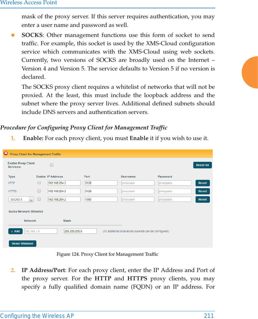 Wireless Access PointConfiguring the Wireless AP 211mask of the proxy server. If this server requires authentication, you may enter a user name and password as well.zSOCKS: Other management functions use this form of socket to send traffic. For example, this socket is used by the XMS-Cloud configuration service which communicates with the XMS-Cloud using web sockets.Currently, two versions of SOCKS are broadly used on the Internet – Version 4 and Version 5. The service defaults to Version 5 if no version is declared. The SOCKS proxy client requires a whitelist of networks that will not be proxied. At the least, this must include the loopback address and the subnet where the proxy server lives. Additional defined subnets should include DNS servers and authentication servers.Procedure for Configuring Proxy Client for Management Traffic1.  Enable: For each proxy client, you must Enable it if you wish to use it. Figure 124. Proxy Client for Management Traffic2. IP Address/Port: For each proxy client, enter the IP Address and Port of the proxy server. For the HTTP and HTTPS proxy clients, you may specify a fully qualified domain name (FQDN) or an IP address. For 