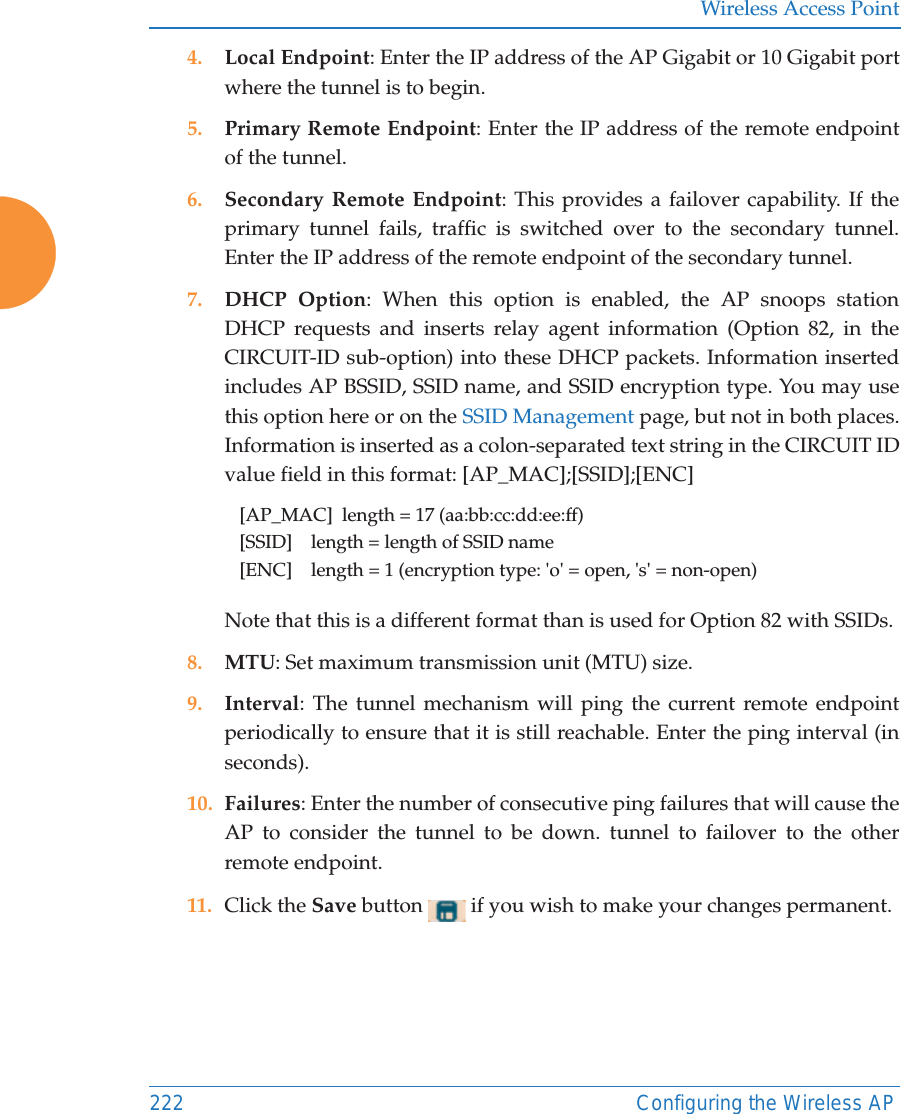 Wireless Access Point222 Configuring the Wireless AP4. Local Endpoint: Enter the IP address of the AP Gigabit or 10 Gigabit port where the tunnel is to begin.5. Primary Remote Endpoint: Enter the IP address of the remote endpoint of the tunnel.6. Secondary Remote Endpoint: This provides a failover capability. If the primary tunnel fails, traffic is switched over to the secondary tunnel. Enter the IP address of the remote endpoint of the secondary tunnel.7. DHCP Option: When this option is enabled, the AP snoops station DHCP requests and inserts relay agent information (Option 82, in the CIRCUIT-ID sub-option) into these DHCP packets. Information inserted includes AP BSSID, SSID name, and SSID encryption type. You may use this option here or on the SSID Management page, but not in both places.Information is inserted as a colon-separated text string in the CIRCUIT ID value field in this format: [AP_MAC];[SSID];[ENC][AP_MAC]  length = 17 (aa:bb:cc:dd:ee:ff)[SSID]    length = length of SSID name[ENC]    length = 1 (encryption type: &apos;o&apos; = open, &apos;s&apos; = non-open)Note that this is a different format than is used for Option 82 with SSIDs.8. MTU: Set maximum transmission unit (MTU) size. 9. Interval: The tunnel mechanism will ping the current remote endpoint periodically to ensure that it is still reachable. Enter the ping interval (in seconds).10. Failures: Enter the number of consecutive ping failures that will cause the AP to consider the tunnel to be down. tunnel to failover to the other remote endpoint.11. Click the Save button   if you wish to make your changes permanent.