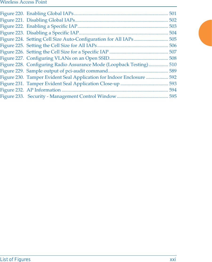 Wireless Access PointList of Figures xxiFigure 220. Enabling Global IAPs............................................................................. 501Figure 221. Disabling Global IAPs............................................................................ 502Figure 222. Enabling a Specific IAP.......................................................................... 503Figure 223. Disabling a Specific IAP......................................................................... 504Figure 224. Setting Cell Size Auto-Configuration for All IAPs............................ 505Figure 225. Setting the Cell Size for All IAPs.......................................................... 506Figure 226. Setting the Cell Size for a Specific IAP ................................................ 507Figure 227. Configuring VLANs on an Open SSID................................................ 508Figure 228. Configuring Radio Assurance Mode (Loopback Testing)................ 510Figure 229. Sample output of pci-audit command................................................. 589Figure 230. Tamper Evident Seal Application for Indoor Enclosure .................. 592Figure 231. Tamper Evident Seal Application Close-up ....................................... 593Figure 232. AP Information ....................................................................................... 594Figure 233.  Security - Management Control Window.......................................... 595