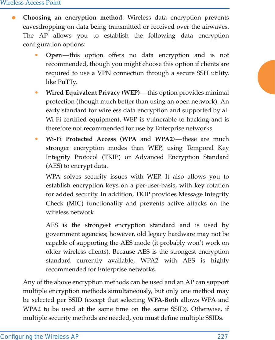 Wireless Access PointConfiguring the Wireless AP 227zChoosing an encryption method: Wireless data encryption prevents eavesdropping on data being transmitted or received over the airwaves. The AP allows you to establish the following data encryption configuration options:•Open — this option offers no data encryption and is not recommended, though you might choose this option if clients are required to use a VPN connection through a secure SSH utility, like PuTTy.•Wired Equivalent Privacy (WEP) — this option provides minimal protection (though much better than using an open network). An early standard for wireless data encryption and supported by all Wi-Fi certified equipment, WEP is vulnerable to hacking and is therefore not recommended for use by Enterprise networks.•Wi-Fi Protected Access (WPA and WPA2) — these  are  much stronger encryption modes than WEP, using Temporal Key Integrity Protocol (TKIP) or Advanced Encryption Standard (AES) to encrypt data.WPA solves security issues with WEP. It also allows you to establish encryption keys on a per-user-basis, with key rotation for added security. In addition, TKIP provides Message Integrity Check (MIC) functionality and prevents active attacks on the wireless network.AES is the strongest encryption standard and is used by government agencies; however, old legacy hardware may not be capable of supporting the AES mode (it probably won’t work on older wireless clients). Because AES is the strongest encryption standard currently available, WPA2 with AES is highly recommended for Enterprise networks. Any of the above encryption methods can be used and an AP can support multiple encryption methods simultaneously, but only one method may be selected per SSID (except that selecting WPA-Both allows WPA and WPA2 to be used at the same time on the same SSID). Otherwise, if multiple security methods are needed, you must define multiple SSIDs.