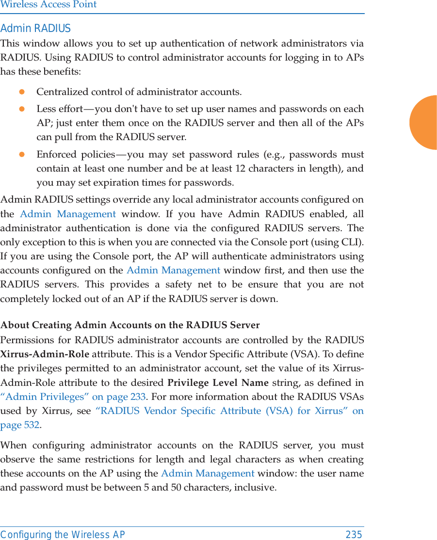 Wireless Access PointConfiguring the Wireless AP 235Admin RADIUSThis window allows you to set up authentication of network administrators via RADIUS. Using RADIUS to control administrator accounts for logging in to APs has these benefits: zCentralized control of administrator accounts. zLess effort — you don&apos;t have to set up user names and passwords on each AP; just enter them once on the RADIUS server and then all of the APs can pull from the RADIUS server. zEnforced policies — you may set password rules (e.g., passwords must contain at least one number and be at least 12 characters in length), and you may set expiration times for passwords. Admin RADIUS settings override any local administrator accounts configured on the  Admin Management window. If you have Admin RADIUS enabled, all administrator authentication is done via the configured RADIUS servers. The only exception to this is when you are connected via the Console port (using CLI). If you are using the Console port, the AP will authenticate administrators using accounts configured on the Admin Management window first, and then use the RADIUS servers. This provides a safety net to be ensure that you are not completely locked out of an AP if the RADIUS server is down.About Creating Admin Accounts on the RADIUS Server Permissions for RADIUS administrator accounts are controlled by the RADIUS Xirrus-Admin-Role attribute. This is a Vendor Specific Attribute (VSA). To define the privileges permitted to an administrator account, set the value of its Xirrus-Admin-Role attribute to the desired Privilege Level Name string, as defined in “Admin Privileges” on page 233. For more information about the RADIUS VSAs used by Xirrus, see “RADIUS Vendor Specific Attribute (VSA) for Xirrus” on page 532. When configuring administrator accounts on the RADIUS server, you must observe the same restrictions for length and legal characters as when creating these accounts on the AP using the Admin Management window: the user name and password must be between 5 and 50 characters, inclusive. 