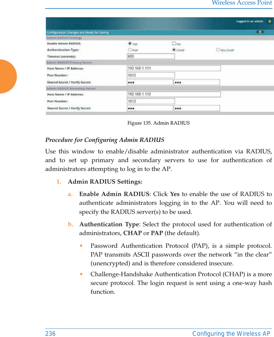 Wireless Access Point236 Configuring the Wireless APFigure 135. Admin RADIUS Procedure for Configuring Admin RADIUS Use this window to enable/disable administrator authentication via RADIUS, and to set up primary and secondary servers to use for authentication of administrators attempting to log in to the AP. 1. Admin RADIUS Settings: a. Enable Admin RADIUS: Click Yes to enable the use of RADIUS to authenticate administrators logging in to the AP. You will need to specify the RADIUS server(s) to be used. b. Authentication Type: Select the protocol used for authentication of administrators, CHAP or PAP (the default). •Password Authentication Protocol (PAP), is a simple protocol. PAP transmits ASCII passwords over the network “in the clear” (unencrypted) and is therefore considered insecure. •Challenge-Handshake Authentication Protocol (CHAP) is a more secure protocol. The login request is sent using a one-way hash function.