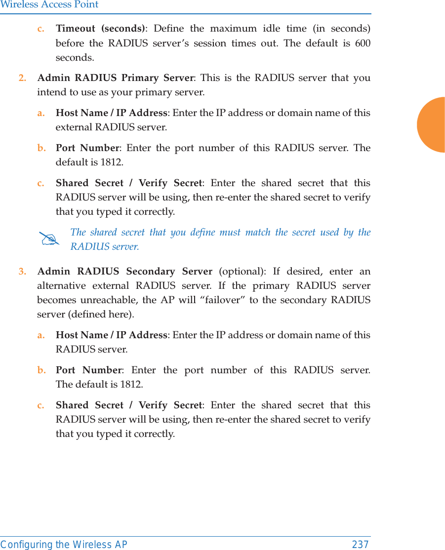 Wireless Access PointConfiguring the Wireless AP 237c. Timeout (seconds): Define the maximum idle time (in seconds) before the RADIUS server’s session times out. The default is 600 seconds.2. Admin RADIUS Primary Server: This is the RADIUS server that you intend to use as your primary server.a. Host Name / IP Address: Enter the IP address or domain name of this external RADIUS server.b. Port Number: Enter the port number of this RADIUS server. The default is 1812.c. Shared Secret / Verify Secret: Enter the shared secret that this RADIUS server will be using, then re-enter the shared secret to verify that you typed it correctly.3. Admin RADIUS Secondary Server (optional): If desired, enter an alternative external RADIUS server. If the primary RADIUS server becomes unreachable, the AP will “failover” to the secondary RADIUS server (defined here).a. Host Name / IP Address: Enter the IP address or domain name of this RADIUS server.b. Port Number: Enter the port number of this RADIUS server. The default is 1812.c. Shared Secret / Verify Secret: Enter the shared secret that this RADIUS server will be using, then re-enter the shared secret to verify that you typed it correctly.#The shared secret that you define must match the secret used by the RADIUS server.