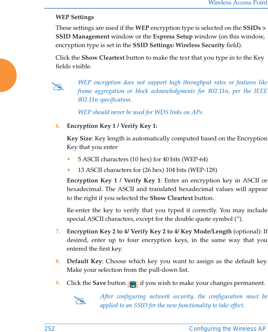 Wireless Access Point252 Configuring the Wireless APWEP SettingsThese settings are used if the WEP encryption type is selected on the SSIDs &gt; SSID Management window or the Express Setup window (on this window, encryption type is set in the SSID Settings: Wireless Security field). Click the Show Cleartext button to make the text that you type in to the Key fields visible.6. Encryption Key 1 / Verify Key 1:Key Size: Key length is automatically computed based on the Encryption Key that you enter•5 ASCII characters (10 hex) for 40 bits (WEP-64)•13 ASCII characters for (26 hex) 104 bits (WEP-128)Encryption Key 1 / Verify Key 1: Enter an encryption key in ASCII or hexadecimal. The ASCII and translated hexadecimal values will appear to the right if you selected the Show Cleartext button. Re-enter the key to verify that you typed it correctly. You may include special ASCII characters, except for the double quote symbol (“). 7. Encryption Key 2 to 4/ Verify Key 2 to 4/ Key Mode/Length (optional): If desired, enter up to four encryption keys, in the same way that you entered the first key.8. Default Key: Choose which key you want to assign as the default key. Make your selection from the pull-down list.9. Click the Save button   if you wish to make your changes permanent.#WEP encryption does not support high throughput rates or features like frame aggregation or block acknowledgments for 802.11n, per the IEEE 802.11n specification. WEP should never be used for WDS links on APs. #After configuring network security, the configuration must be applied to an SSID for the new functionality to take effect.