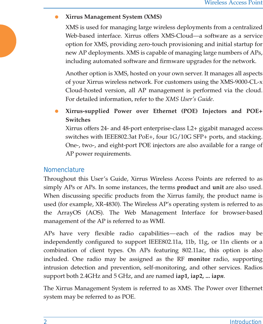 Wireless Access Point2 IntroductionzXirrus Management System (XMS)XMS is used for managing large wireless deployments from a centralized Web-based interface. Xirrus offers XMS-Cloud—a software as a service option for XMS, providing zero-touch provisioning and initial startup for new AP deployments. XMS is capable of managing large numbers of APs, including automated software and firmware upgrades for the network. Another option is XMS, hosted on your own server. It manages all aspects of your Xirrus wireless network. For customers using the XMS-9000-CL-x Cloud-hosted version, all AP management is performed via the cloud. For detailed information, refer to the XMS User’s Guide.zXirrus-supplied Power over Ethernet (POE) Injectors and POE+ SwitchesXirrus offers 24- and 48-port enterprise-class L2+ gigabit managed access switches with IEEE802.3at PoE+, four 1G/10G SFP+ ports, and stacking. One-, two-, and eight-port POE injectors are also available for a range of AP power requirements.NomenclatureThroughout this User’s Guide, Xirrus Wireless Access Points are referred to as simply APs or APs. In some instances, the terms product and unit are also used. When discussing specific products from the Xirrus family, the product name is used (for example, XR-4830). The Wireless AP’s operating system is referred to as the ArrayOS (AOS). The Web Management Interface for browser-based management of the AP is referred to as WMI. APs have very flexible radio capabilities — each of the radios may be independently configured to support IEEE802.11a, 11b, 11g, or 11n clients or a combination of client types. On APs featuring 802.11ac, this option is also included. One radio may be assigned as the RF monitor radio, supporting intrusion detection and prevention, self-monitoring, and other services. Radios support both 2.4GHz and 5 GHz, and are named iap1, iap2, ... iapn. The Xirrus Management System is referred to as XMS. The Power over Ethernet system may be referred to as POE.