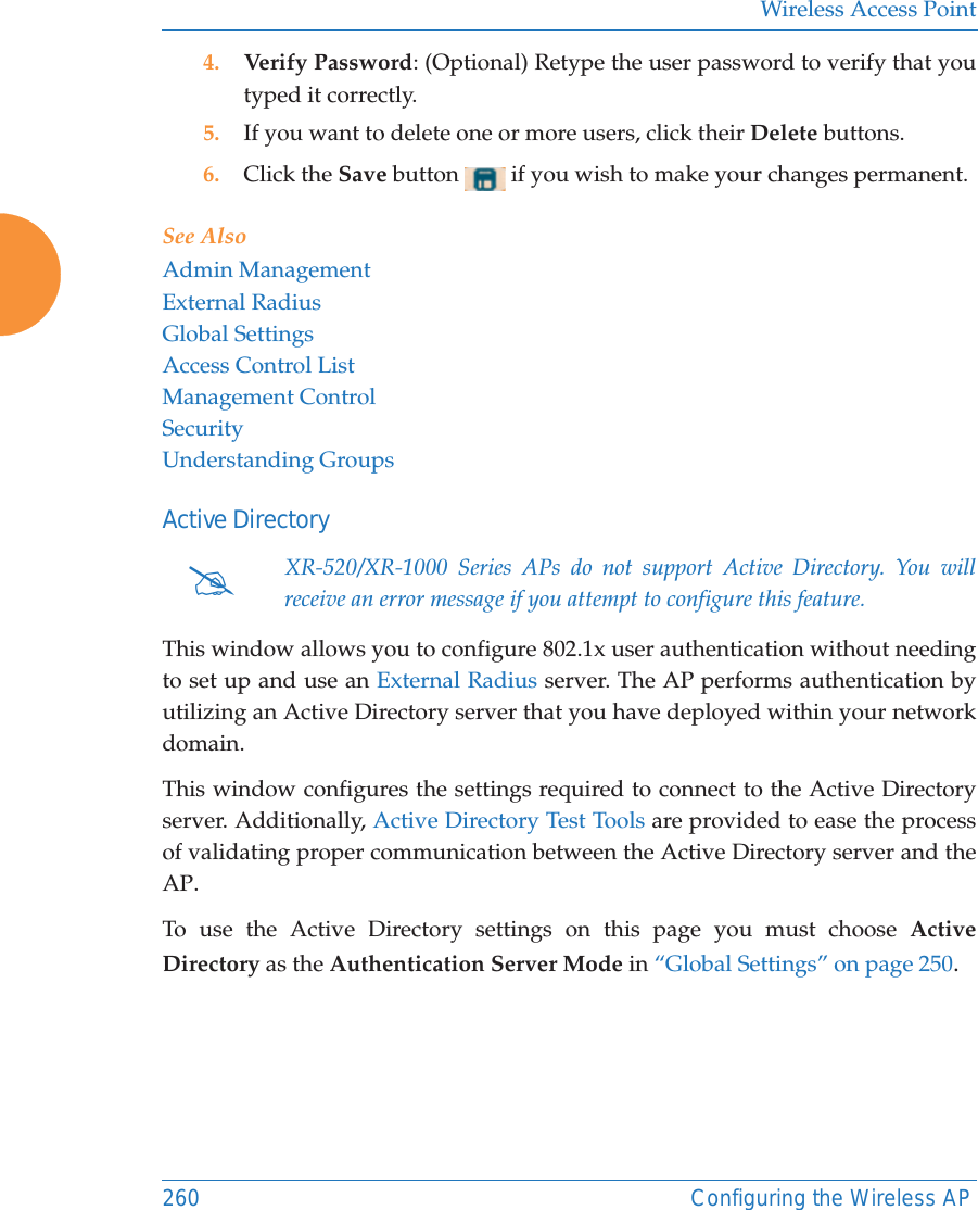 Wireless Access Point260 Configuring the Wireless AP4. Verify Password: (Optional) Retype the user password to verify that you typed it correctly.5. If you want to delete one or more users, click their Delete buttons.6. Click the Save button   if you wish to make your changes permanent.See AlsoAdmin ManagementExternal RadiusGlobal SettingsAccess Control ListManagement ControlSecurityUnderstanding GroupsActive DirectoryThis window allows you to configure 802.1x user authentication without needing to set up and use an External Radius server. The AP performs authentication by utilizing an Active Directory server that you have deployed within your network domain. This window configures the settings required to connect to the Active Directory server. Additionally, Active Directory Test Tools are provided to ease the process of validating proper communication between the Active Directory server and the AP. To use the Active Directory settings on this page you must choose Active Directory as the Authentication Server Mode in “Global Settings” on page 250. #XR-520/XR-1000 Series APs do not support Active Directory. You will receive an error message if you attempt to configure this feature.
