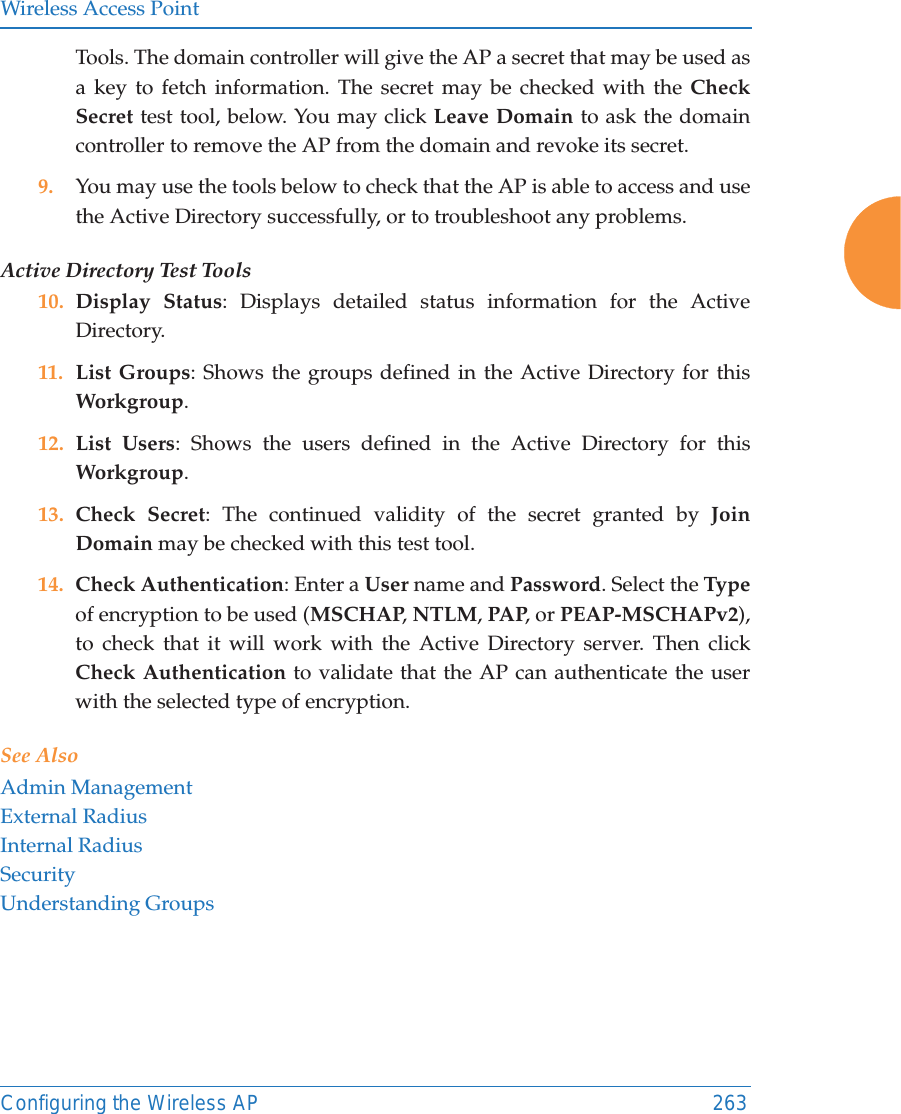 Wireless Access PointConfiguring the Wireless AP 263Tools. The domain controller will give the AP a secret that may be used as a key to fetch information. The secret may be checked with the Check Secret test tool, below. You may click Leave Domain to ask the domain controller to remove the AP from the domain and revoke its secret. 9. You may use the tools below to check that the AP is able to access and use the Active Directory successfully, or to troubleshoot any problems. Active Directory Test Tools10. Display Status: Displays detailed status information for the Active Directory. 11. List Groups: Shows the groups defined in the Active Directory for this Workgroup. 12. List Users: Shows the users defined in the Active Directory for this Workgroup. 13. Check Secret: The continued validity of the secret granted by Join Domain may be checked with this test tool. 14. Check Authentication: Enter a User name and Password. Select the Typeof encryption to be used (MSCHAP, NTLM, PAP, or PEAP-MSCHAPv2), to check that it will work with the Active Directory server. Then click Check Authentication to validate that the AP can authenticate the user with the selected type of encryption. See AlsoAdmin ManagementExternal RadiusInternal RadiusSecurityUnderstanding Groups