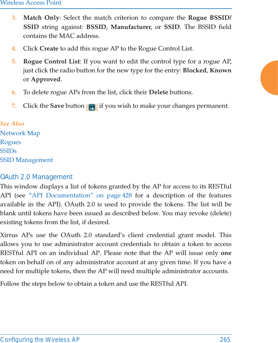 Wireless Access PointConfiguring the Wireless AP 2653. Match Only: Select the match criterion to compare the Rogue BSSID/SSID string against: BSSID,  Manufacturer, or SSID. The BSSID field contains the MAC address. 4. Click Create to add this rogue AP to the Rogue Control List.5. Rogue Control List: If you want to edit the control type for a rogue AP, just click the radio button for the new type for the entry: Blocked, Knownor Approved.6. To delete rogue APs from the list, click their Delete buttons.7. Click the Save button   if you wish to make your changes permanent.See AlsoNetwork MapRoguesSSIDsSSID ManagementOAuth 2.0 ManagementThis window displays a list of tokens granted by the AP for access to its RESTful API (see “API Documentation” on page 428 for a description of the features available in the API). OAuth 2.0 is used to provide the tokens. The list will be blank until tokens have been issued as described below. You may revoke (delete) existing tokens from the list, if desired. Xirrus APs use the OAuth 2.0 standard’s client credential grant model. This allows you to use administrator account credentials to obtain a token to access RESTful API on an individual AP. Please note that the AP will issue only onetoken on behalf on of any administrator account at any given time. If you have a need for multiple tokens, then the AP will need multiple administrator accounts.Follow the steps below to obtain a token and use the RESTful API.