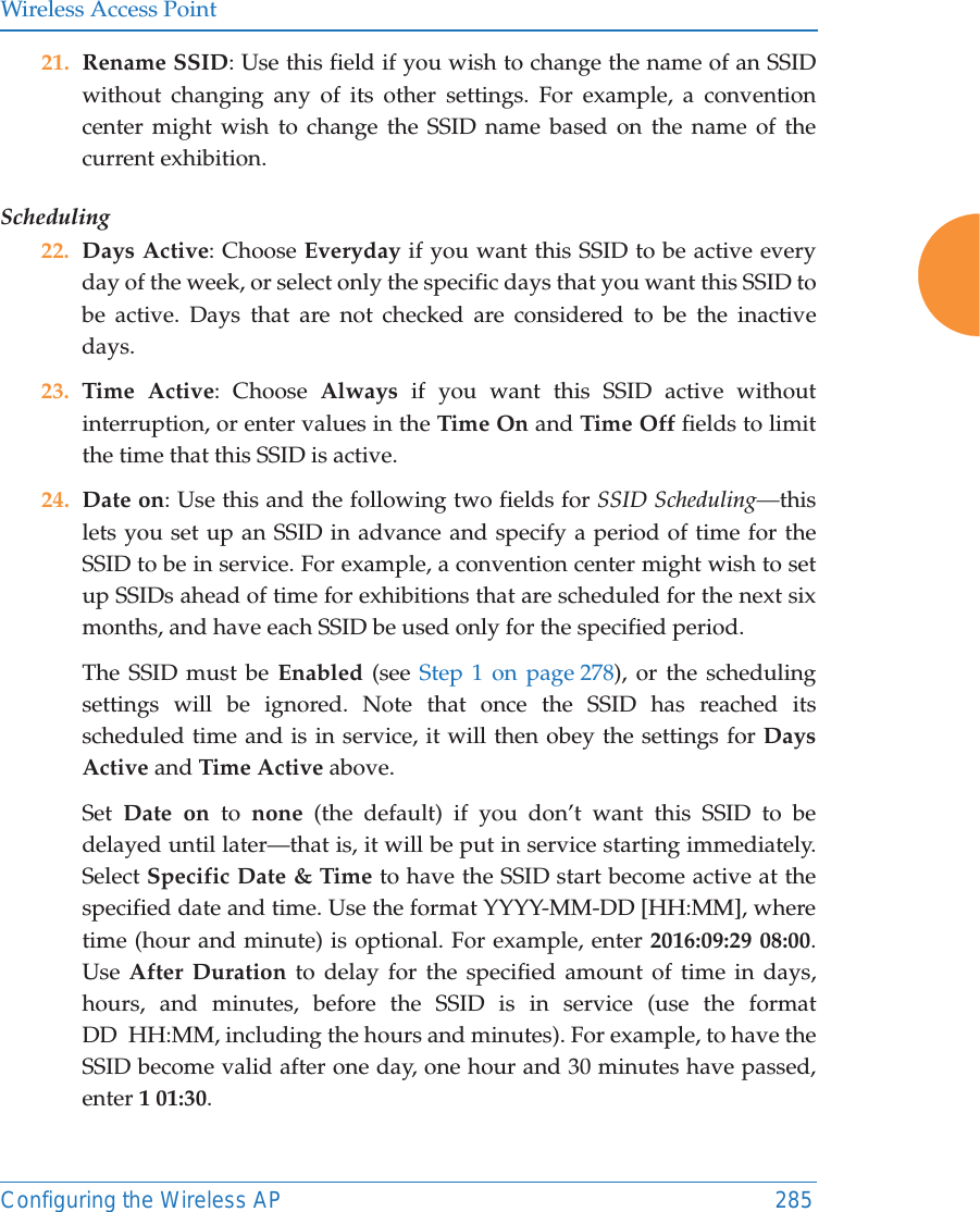 Wireless Access PointConfiguring the Wireless AP 28521. Rename SSID: Use this field if you wish to change the name of an SSID without changing any of its other settings. For example, a convention center might wish to change the SSID name based on the name of the current exhibition. Scheduling 22. Days Active: Choose Everyday if you want this SSID to be active every day of the week, or select only the specific days that you want this SSID to be active. Days that are not checked are considered to be the inactive days.23. Time Active: Choose Always if you want this SSID active without interruption, or enter values in the Time On and Time Off fields to limit the time that this SSID is active. 24. Date on: Use this and the following two fields for SSID Scheduling—this lets you set up an SSID in advance and specify a period of time for the SSID to be in service. For example, a convention center might wish to set up SSIDs ahead of time for exhibitions that are scheduled for the next six months, and have each SSID be used only for the specified period. The SSID must be Enabled (see Step 1 on page 278), or the scheduling settings will be ignored. Note that once the SSID has reached its scheduled time and is in service, it will then obey the settings for Days Active and Time Active above. Set  Date on to  none (the default) if you don’t want this SSID to be delayed until later—that is, it will be put in service starting immediately. Select Specific Date &amp; Time to have the SSID start become active at the specified date and time. Use the format YYYY-MM-DD [HH:MM], where time (hour and minute) is optional. For example, enter 2016:09:29 08:00. Use After Duration to delay for the specified amount of time in days, hours, and minutes, before the SSID is in service (use the format DD  HH:MM, including the hours and minutes). For example, to have the SSID become valid after one day, one hour and 30 minutes have passed, enter 1 01:30. 