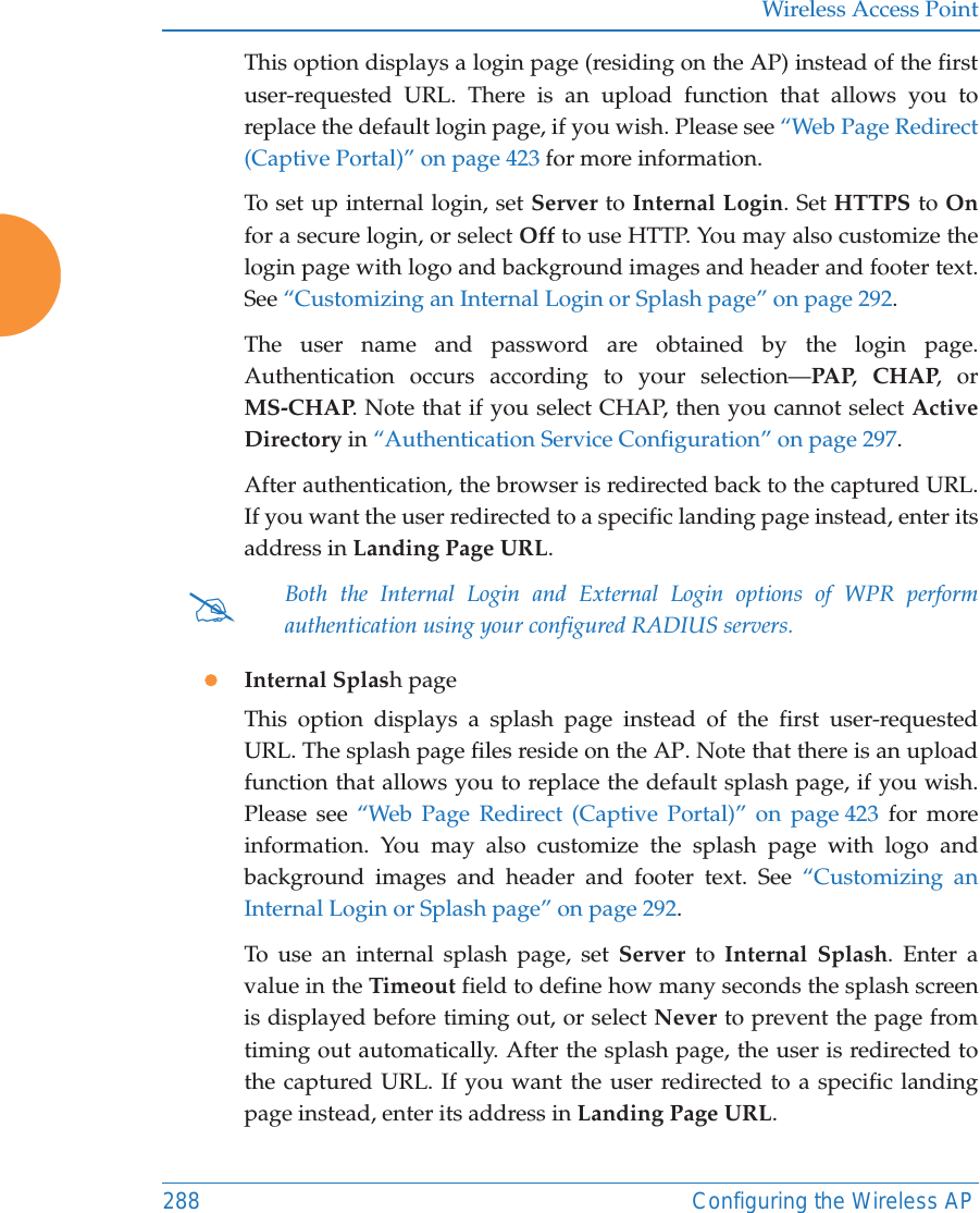 Wireless Access Point288 Configuring the Wireless APThis option displays a login page (residing on the AP) instead of the first user-requested URL. There is an upload function that allows you to replace the default login page, if you wish. Please see “Web Page Redirect (Captive Portal)” on page 423 for more information. To set up internal login, set Server to Internal Login. Set HTTPS to Onfor a secure login, or select Off to use HTTP. You may also customize the login page with logo and background images and header and footer text. See “Customizing an Internal Login or Splash page” on page 292.The user name and password are obtained by the login page. Authentication occurs according to your selection—PAP,  CHAP, or MS-CHAP. Note that if you select CHAP, then you cannot select Active Directory in “Authentication Service Configuration” on page 297. After authentication, the browser is redirected back to the captured URL. If you want the user redirected to a specific landing page instead, enter its address in Landing Page URL. zInternal Splash pageThis option displays a splash page instead of the first user-requested URL. The splash page files reside on the AP. Note that there is an upload function that allows you to replace the default splash page, if you wish. Please see “Web Page Redirect (Captive Portal)” on page 423 for more information. You may also customize the splash page with logo and background images and header and footer text. See “Customizing an Internal Login or Splash page” on page 292.To use an internal splash page, set Server to Internal Splash. Enter a value in the Timeout field to define how many seconds the splash screen is displayed before timing out, or select Never to prevent the page from timing out automatically. After the splash page, the user is redirected to the captured URL. If you want the user redirected to a specific landing page instead, enter its address in Landing Page URL. #Both the Internal Login and External Login options of WPR perform authentication using your configured RADIUS servers. 