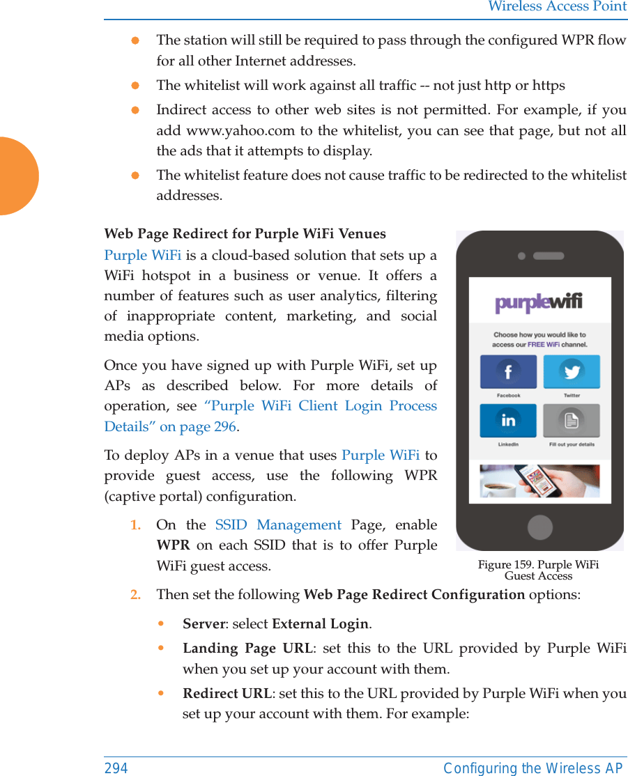 Wireless Access Point294 Configuring the Wireless APzThe station will still be required to pass through the configured WPR flow for all other Internet addresses. zThe whitelist will work against all traffic -- not just http or httpszIndirect access to other web sites is not permitted. For example, if you add www.yahoo.com to the whitelist, you can see that page, but not all the ads that it attempts to display. zThe whitelist feature does not cause traffic to be redirected to the whitelist addresses.Web Page Redirect for Purple WiFi Venues Figure 159. Purple WiFi Guest AccessPurple WiFi is a cloud-based solution that sets up a WiFi hotspot in a business or venue. It offers a number of features such as user analytics, filtering of inappropriate content, marketing, and social media options. Once you have signed up with Purple WiFi, set up APs as described below. For more details of operation, see “Purple WiFi Client Login Process Details” on page 296.To deploy APs in a venue that uses Purple WiFi to provide guest access, use the following WPR (captive portal) configuration.1. On the SSID Management Page, enable WPR on each SSID that is to offer Purple WiFi guest access. 2. Then set the following Web Page Redirect Configuration options:•Server: select External Login.•Landing Page URL: set this to the URL provided by Purple WiFi when you set up your account with them.•Redirect URL: set this to the URL provided by Purple WiFi when you set up your account with them. For example:
