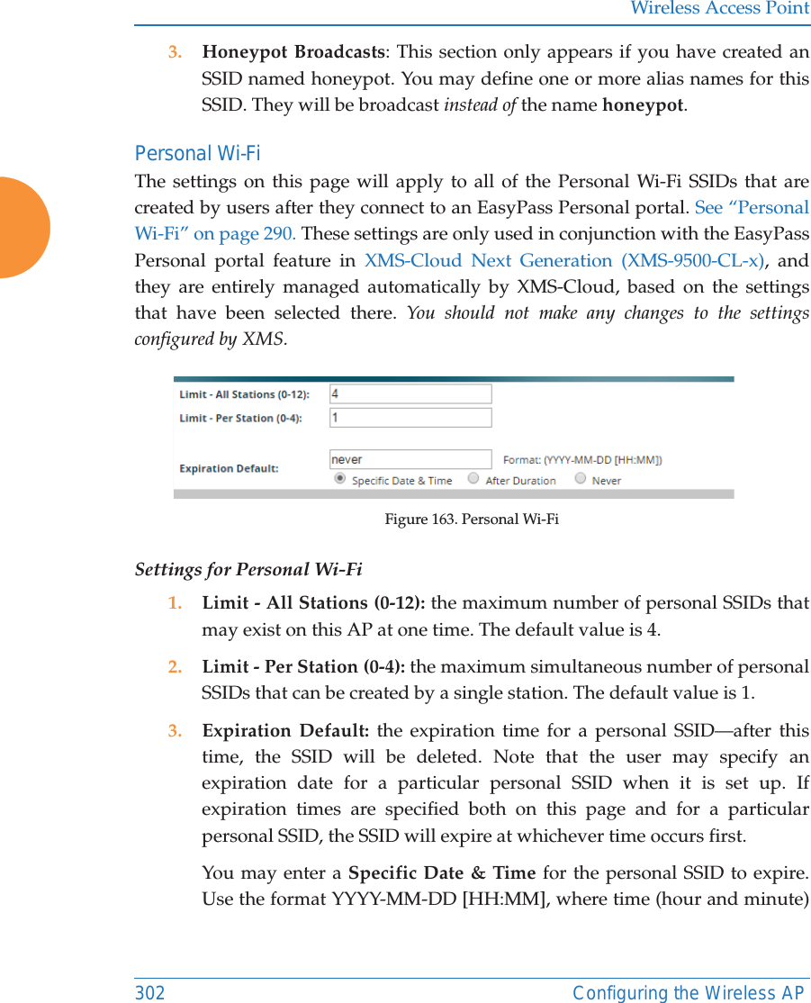 Wireless Access Point302 Configuring the Wireless AP3. Honeypot Broadcasts: This section only appears if you have created an SSID named honeypot. You may define one or more alias names for this SSID. They will be broadcast instead of the name honeypot. Personal Wi-FiThe settings on this page will apply to all of the Personal Wi-Fi SSIDs that are created by users after they connect to an EasyPass Personal portal. See “Personal Wi-Fi” on page 290. These settings are only used in conjunction with the EasyPass Personal portal feature in XMS-Cloud Next Generation (XMS-9500-CL-x), and they are entirely managed automatically by XMS-Cloud, based on the settings that have been selected there. You should not make any changes to the settings configured by XMS. Figure 163. Personal Wi-FiSettings for Personal Wi-Fi1. Limit - All Stations (0-12): the maximum number of personal SSIDs that may exist on this AP at one time. The default value is 4.2. Limit - Per Station (0-4): the maximum simultaneous number of personal SSIDs that can be created by a single station. The default value is 1. 3. Expiration Default: the expiration time for a personal SSID—after this time, the SSID will be deleted. Note that the user may specify an expiration date for a particular personal SSID when it is set up. If expiration times are specified both on this page and for a particular personal SSID, the SSID will expire at whichever time occurs first. You may enter a Specific Date &amp; Time for the personal SSID to expire. Use the format YYYY-MM-DD [HH:MM], where time (hour and minute) 
