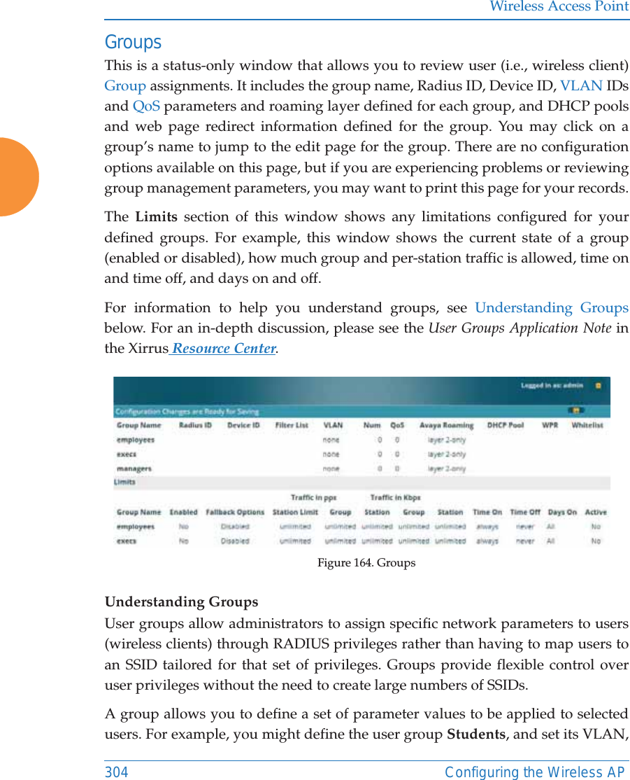 Wireless Access Point304 Configuring the Wireless APGroupsThis is a status-only window that allows you to review user (i.e., wireless client) Group assignments. It includes the group name, Radius ID, Device ID, VLAN IDs and QoS parameters and roaming layer defined for each group, and DHCP pools and web page redirect information defined for the group. You may click on a group’s name to jump to the edit page for the group. There are no configuration options available on this page, but if you are experiencing problems or reviewing group management parameters, you may want to print this page for your records.The  Limits section of this window shows any limitations configured for your defined groups. For example, this window shows the current state of a group (enabled or disabled), how much group and per-station traffic is allowed, time on and time off, and days on and off.For information to help you understand groups, see Understanding Groupsbelow. For an in-depth discussion, please see the User Groups Application Note in the Xirrus Resource Center. Figure 164. GroupsUnderstanding GroupsUser groups allow administrators to assign specific network parameters to users (wireless clients) through RADIUS privileges rather than having to map users to an SSID tailored for that set of privileges. Groups provide flexible control over user privileges without the need to create large numbers of SSIDs.A group allows you to define a set of parameter values to be applied to selected users. For example, you might define the user group Students, and set its VLAN, 