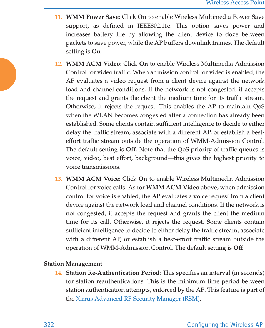 Wireless Access Point322 Configuring the Wireless AP11. WMM Power Save: Click On to enable Wireless Multimedia Power Save support, as defined in IEEE802.11e. This option saves power and increases battery life by allowing the client device to doze between packets to save power, while the AP buffers downlink frames. The default setting is On. 12. WMM ACM Video: Click On to enable Wireless Multimedia Admission Control for video traffic. When admission control for video is enabled, the AP evaluates a video request from a client device against the network load and channel conditions. If the network is not congested, it accepts the request and grants the client the medium time for its traffic stream. Otherwise, it rejects the request. This enables the AP to maintain QoS when the WLAN becomes congested after a connection has already been established. Some clients contain sufficient intelligence to decide to either delay the traffic stream, associate with a different AP, or establish a best-effort traffic stream outside the operation of WMM-Admission Control. The default setting is Off. Note that the QoS priority of traffic queues is voice, video, best effort, background—this gives the highest priority to voice transmissions. 13. WMM ACM Voice: Click On to enable Wireless Multimedia Admission Control for voice calls. As for WMM ACM Video above, when admission control for voice is enabled, the AP evaluates a voice request from a client device against the network load and channel conditions. If the network is not congested, it accepts the request and grants the client the medium time for its call. Otherwise, it rejects the request. Some clients contain sufficient intelligence to decide to either delay the traffic stream, associate with a different AP, or establish a best-effort traffic stream outside the operation of WMM-Admission Control. The default setting is Off. Station Management14. Station Re-Authentication Period: This specifies an interval (in seconds) for station reauthentications. This is the minimum time period between station authentication attempts, enforced by the AP. This feature is part of the Xirrus Advanced RF Security Manager (RSM). 