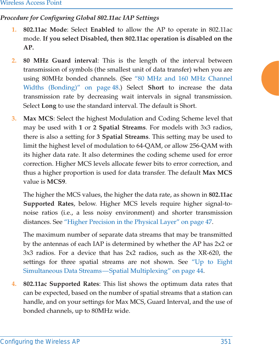 Wireless Access PointConfiguring the Wireless AP 351Procedure for Configuring Global 802.11ac IAP Settings1. 802.11ac Mode: Select Enabled to allow the AP to operate in 802.11ac mode. If you select Disabled, then 802.11ac operation is disabled on the AP. 2. 80 MHz Guard interval: This is the length of the interval between transmission of symbols (the smallest unit of data transfer) when you are using 80MHz bonded channels. (See “80 MHz and 160 MHz Channel Widths (Bonding)” on page 48.) Select Short to increase the data transmission rate by decreasing wait intervals in signal transmission. Select Long to use the standard interval. The default is Short. 3. Max MCS: Select the highest Modulation and Coding Scheme level that may be used with 1 or 2 Spatial Streams. For models with 3x3 radios, there is also a setting for 3 Spatial Streams. This setting may be used to limit the highest level of modulation to 64-QAM, or allow 256-QAM with its higher data rate. It also determines the coding scheme used for error correction. Higher MCS levels allocate fewer bits to error correction, and thus a higher proportion is used for data transfer. The default Max MCSvalue is MCS9. The higher the MCS values, the higher the data rate, as shown in 802.11ac Supported Rates, below. Higher MCS levels require higher signal-to-noise ratios (i.e., a less noisy environment) and shorter transmission distances. See “Higher Precision in the Physical Layer” on page 47.The maximum number of separate data streams that may be transmitted by the antennas of each IAP is determined by whether the AP has 2x2 or 3x3 radios. For a device that has 2x2 radios, such as the XR-620, the settings for three spatial streams are not shown. See “Up to Eight Simultaneous Data Streams — Spatial Multiplexing” on page 44.4. 802.11ac Supported Rates: This list shows the optimum data rates that can be expected, based on the number of spatial streams that a station can handle, and on your settings for Max MCS, Guard Interval, and the use of bonded channels, up to 80MHz wide.