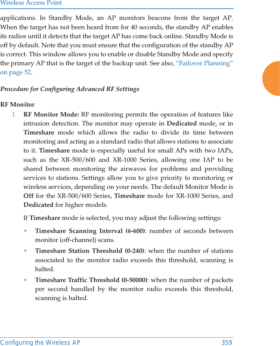 Wireless Access PointConfiguring the Wireless AP 359applications. In Standby Mode, an AP monitors beacons from the target AP. When the target has not been heard from for 40 seconds, the standby AP enables its radios until it detects that the target AP has come back online. Standby Mode is off by default. Note that you must ensure that the configuration of the standby AP is correct. This window allows you to enable or disable Standby Mode and specify the primary AP that is the target of the backup unit. See also, “Failover Planning” on page 52. Procedure for Configuring Advanced RF SettingsRF Monitor1. RF Monitor Mode: RF monitoring permits the operation of features like intrusion detection. The monitor may operate in Dedicated mode, or in Timeshare mode which allows the radio to divide its time between monitoring and acting as a standard radio that allows stations to associate to it. Timeshare mode is especially useful for small APs with two IAPs, such as the XR-500/600 and XR-1000 Series, allowing one IAP to be shared between monitoring the airwaves for problems and providing services to stations. Settings allow you to give priority to monitoring or wireless services, depending on your needs. The default Monitor Mode is Off for the XR-500/600 Series, Timeshare mode for XR-1000 Series, and Dedicated for higher models. If Timeshare mode is selected, you may adjust the following settings:•Timeshare Scanning Interval (6-600): number of seconds between monitor (off-channel) scans.•Timeshare Station Threshold (0-240): when the number of stations associated to the monitor radio exceeds this threshold, scanning is halted. •Timeshare Traffic Threshold (0-50000): when the number of packets per second handled by the monitor radio exceeds this threshold, scanning is halted.