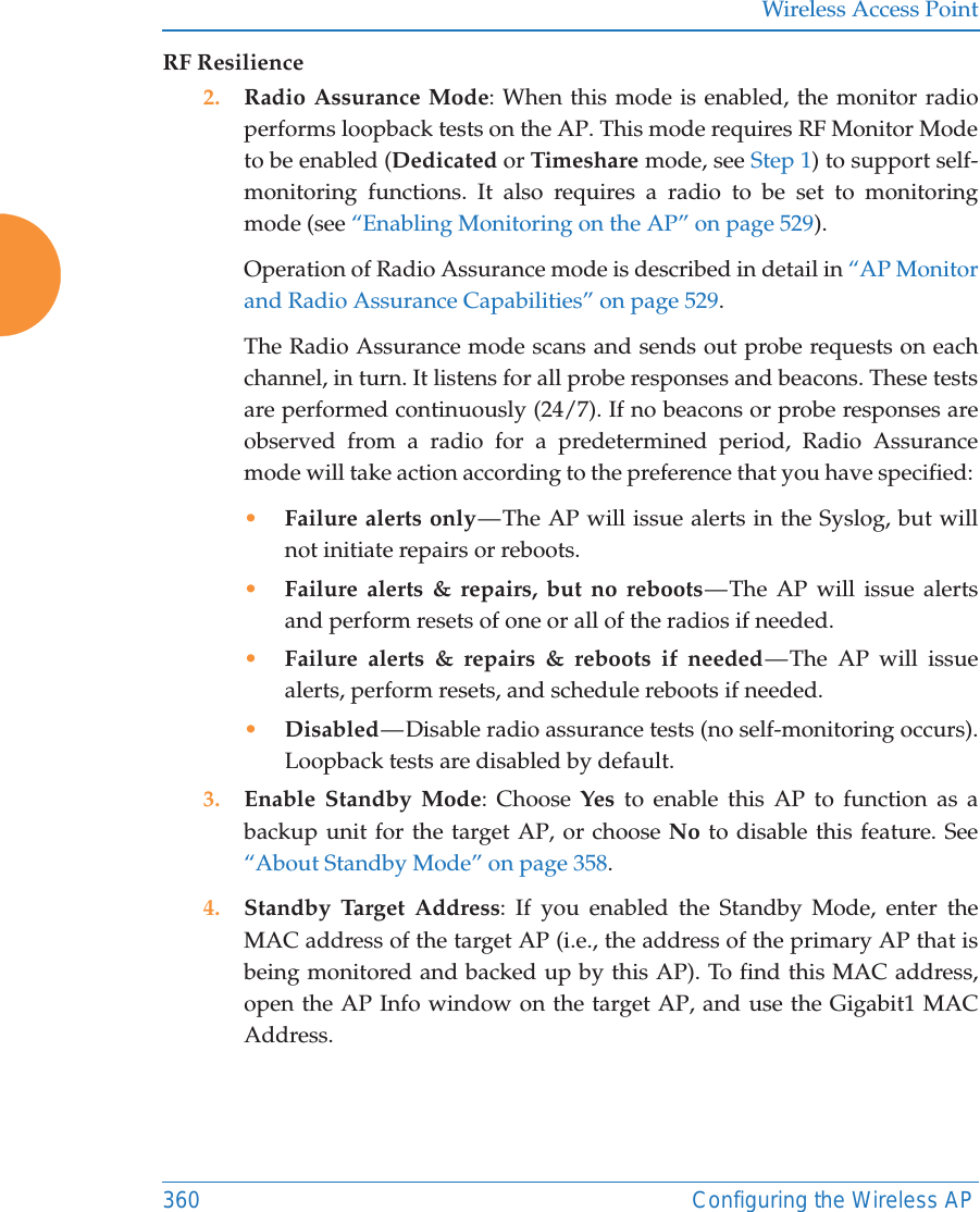 Wireless Access Point360 Configuring the Wireless APRF Resilience2. Radio Assurance Mode: When this mode is enabled, the monitor radio performs loopback tests on the AP. This mode requires RF Monitor Mode to be enabled (Dedicated or Timeshare mode, see Step 1) to support self-monitoring functions. It also requires a radio to be set to monitoring mode (see “Enabling Monitoring on the AP” on page 529). Operation of Radio Assurance mode is described in detail in “AP Monitor and Radio Assurance Capabilities” on page 529. The Radio Assurance mode scans and sends out probe requests on each channel, in turn. It listens for all probe responses and beacons. These tests are performed continuously (24/7). If no beacons or probe responses are observed from a radio for a predetermined period, Radio Assurance mode will take action according to the preference that you have specified: •Failure alerts only — The  AP  will  issue  alerts  in the Syslog, but will not initiate repairs or reboots.•Failure alerts &amp; repairs, but no reboots — The AP will issue alerts and perform resets of one or all of the radios if needed. •Failure alerts &amp; repairs &amp; reboots if needed — The AP will issue alerts, perform resets, and schedule reboots if needed. •Disabled — Disable  radio  assurance  tests (no self-monitoring occurs). Loopback tests are disabled by default.3. Enable Standby Mode: Choose Yes to enable this AP to function as a backup unit for the target AP, or choose No to disable this feature. See “About Standby Mode” on page 358. 4. Standby Target Address: If you enabled the Standby Mode, enter the MAC address of the target AP (i.e., the address of the primary AP that is being monitored and backed up by this AP). To find this MAC address, open the AP Info window on the target AP, and use the Gigabit1 MAC Address.